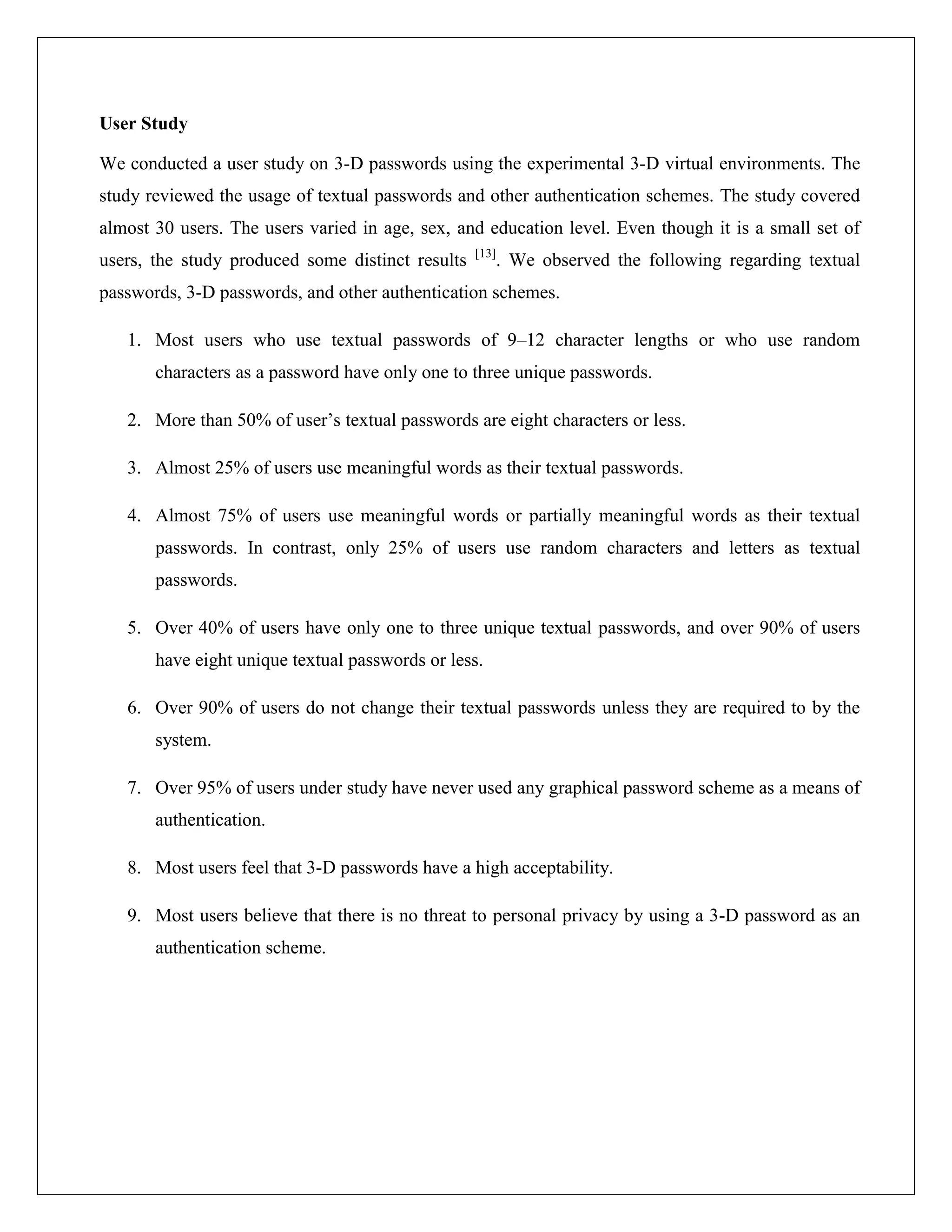 User Study

We conducted a user study on 3-D passwords using the experimental 3-D virtual environments. The
study reviewed the usage of textual passwords and other authentication schemes. The study covered
almost 30 users. The users varied in age, sex, and education level. Even though it is a small set of
                                                  [13]
users, the study produced some distinct results          . We observed the following regarding textual
passwords, 3-D passwords, and other authentication schemes.

   1. Most users who use textual passwords of 9–12 character lengths or who use random
       characters as a password have only one to three unique passwords.

   2. More than 50% of user’s textual passwords are eight characters or less.

   3. Almost 25% of users use meaningful words as their textual passwords.

   4. Almost 75% of users use meaningful words or partially meaningful words as their textual
       passwords. In contrast, only 25% of users use random characters and letters as textual
       passwords.

   5. Over 40% of users have only one to three unique textual passwords, and over 90% of users
       have eight unique textual passwords or less.

   6. Over 90% of users do not change their textual passwords unless they are required to by the
       system.

   7. Over 95% of users under study have never used any graphical password scheme as a means of
       authentication.

   8. Most users feel that 3-D passwords have a high acceptability.

   9. Most users believe that there is no threat to personal privacy by using a 3-D password as an
       authentication scheme.
 
