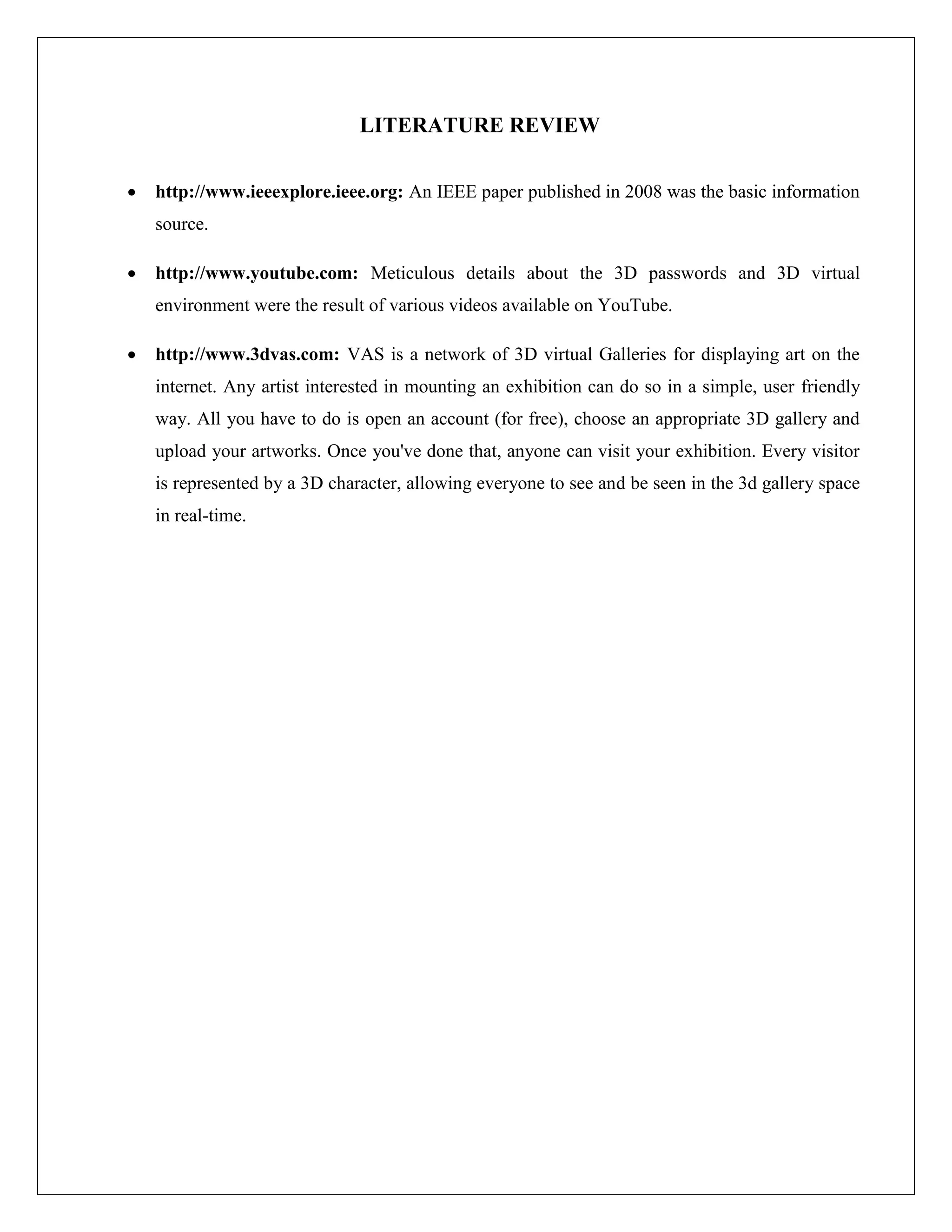 LITERATURE REVIEW

       http://www.ieeexplore.ieee.org: An IEEE paper published in 2008 was the basic information
        source.

       http://www.youtube.com: Meticulous details about the 3D passwords and 3D virtual
        environment were the result of various videos available on YouTube.

       http://www.3dvas.com: VAS is a network of 3D virtual Galleries for displaying art on the
        internet. Any artist interested in mounting an exhibition can do so in a simple, user friendly
        way. All you have to do is open an account (for free), choose an appropriate 3D gallery and
        upload your artworks. Once you've done that, anyone can visit your exhibition. Every visitor
        is represented by a 3D character, allowing everyone to see and be seen in the 3d gallery space
        in real-time.
 