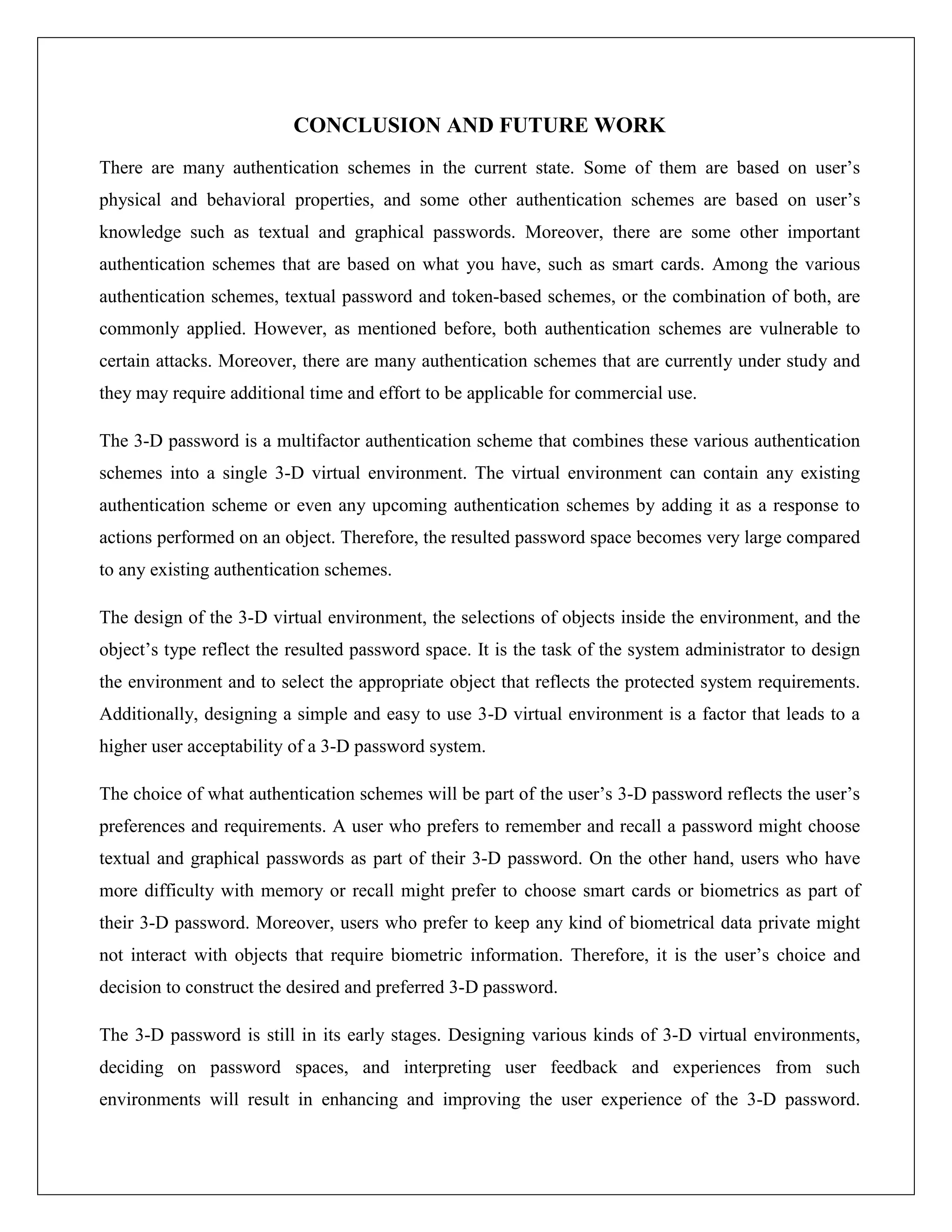 CONCLUSION AND FUTURE WORK
There are many authentication schemes in the current state. Some of them are based on user’s
physical and behavioral properties, and some other authentication schemes are based on user’s
knowledge such as textual and graphical passwords. Moreover, there are some other important
authentication schemes that are based on what you have, such as smart cards. Among the various
authentication schemes, textual password and token-based schemes, or the combination of both, are
commonly applied. However, as mentioned before, both authentication schemes are vulnerable to
certain attacks. Moreover, there are many authentication schemes that are currently under study and
they may require additional time and effort to be applicable for commercial use.

The 3-D password is a multifactor authentication scheme that combines these various authentication
schemes into a single 3-D virtual environment. The virtual environment can contain any existing
authentication scheme or even any upcoming authentication schemes by adding it as a response to
actions performed on an object. Therefore, the resulted password space becomes very large compared
to any existing authentication schemes.

The design of the 3-D virtual environment, the selections of objects inside the environment, and the
object’s type reflect the resulted password space. It is the task of the system administrator to design
the environment and to select the appropriate object that reflects the protected system requirements.
Additionally, designing a simple and easy to use 3-D virtual environment is a factor that leads to a
higher user acceptability of a 3-D password system.

The choice of what authentication schemes will be part of the user’s 3-D password reflects the user’s
preferences and requirements. A user who prefers to remember and recall a password might choose
textual and graphical passwords as part of their 3-D password. On the other hand, users who have
more difficulty with memory or recall might prefer to choose smart cards or biometrics as part of
their 3-D password. Moreover, users who prefer to keep any kind of biometrical data private might
not interact with objects that require biometric information. Therefore, it is the user’s choice and
decision to construct the desired and preferred 3-D password.

The 3-D password is still in its early stages. Designing various kinds of 3-D virtual environments,
deciding on password spaces, and interpreting user feedback and experiences from such
environments will result in enhancing and improving the user experience of the 3-D password.
 