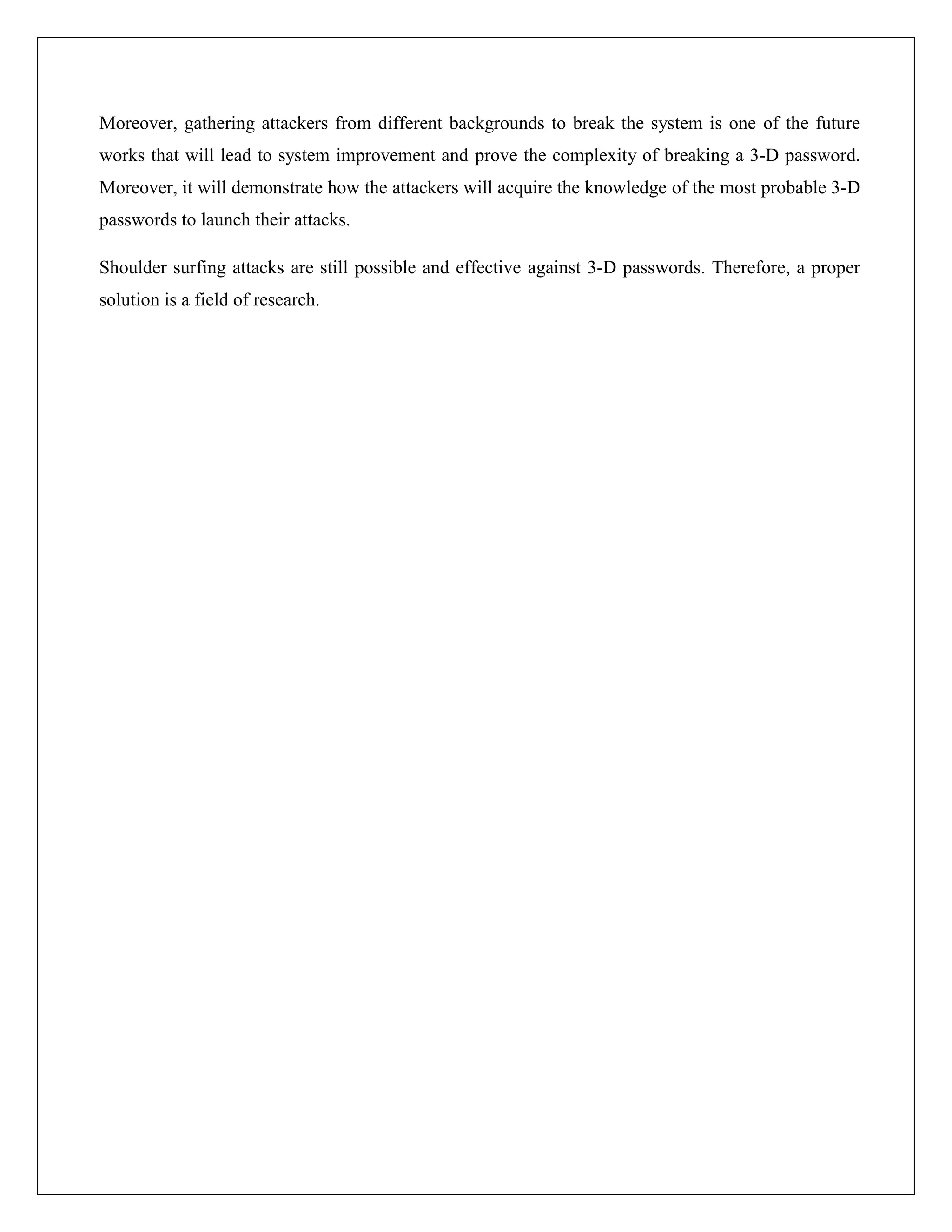 Moreover, gathering attackers from different backgrounds to break the system is one of the future
works that will lead to system improvement and prove the complexity of breaking a 3-D password.
Moreover, it will demonstrate how the attackers will acquire the knowledge of the most probable 3-D
passwords to launch their attacks.

Shoulder surfing attacks are still possible and effective against 3-D passwords. Therefore, a proper
solution is a field of research.
 