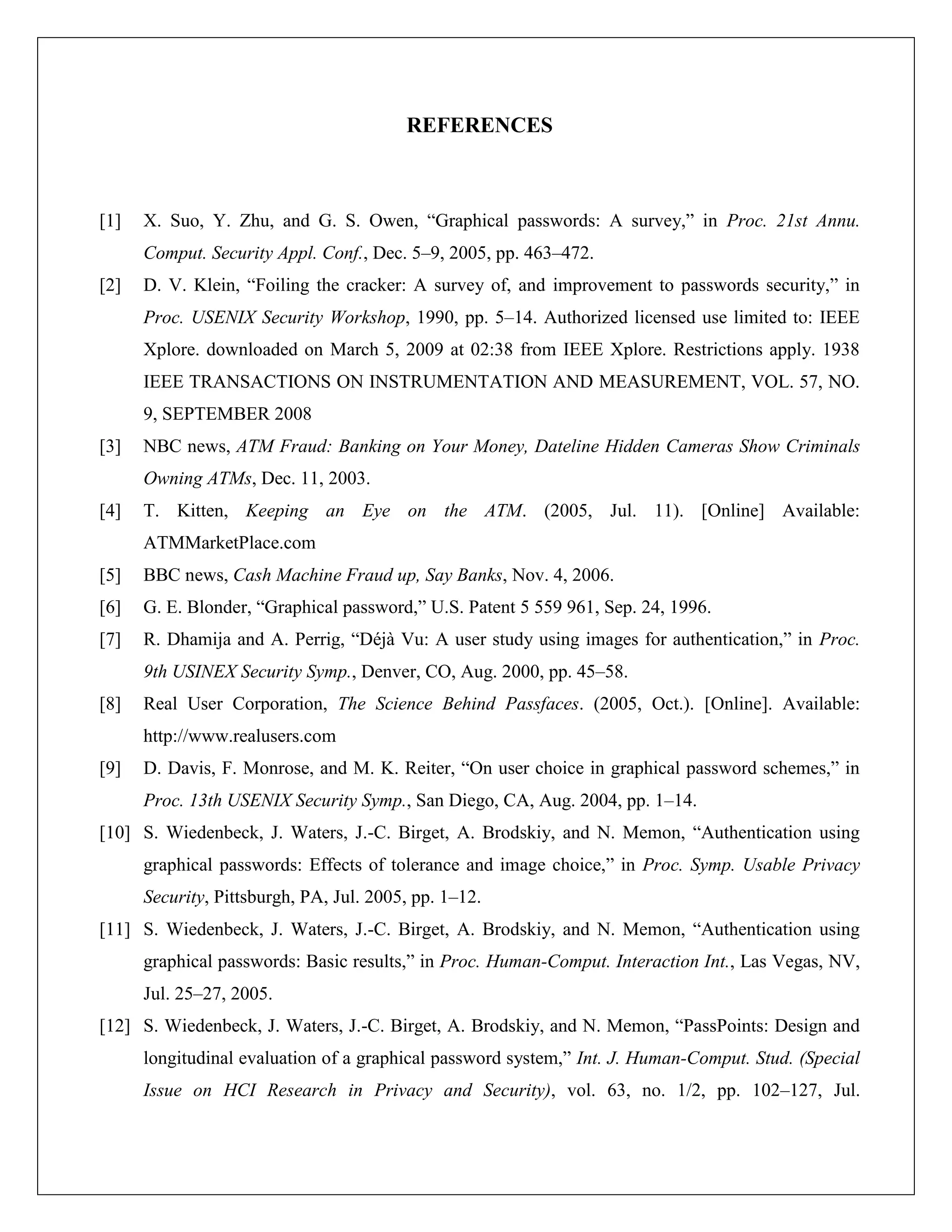 REFERENCES



[1]   X. Suo, Y. Zhu, and G. S. Owen, “Graphical passwords: A survey,” in Proc. 21st Annu.
      Comput. Security Appl. Conf., Dec. 5–9, 2005, pp. 463–472.
[2]   D. V. Klein, “Foiling the cracker: A survey of, and improvement to passwords security,” in
      Proc. USENIX Security Workshop, 1990, pp. 5–14. Authorized licensed use limited to: IEEE
      Xplore. downloaded on March 5, 2009 at 02:38 from IEEE Xplore. Restrictions apply. 1938
      IEEE TRANSACTIONS ON INSTRUMENTATION AND MEASUREMENT, VOL. 57, NO.
      9, SEPTEMBER 2008
[3]   NBC news, ATM Fraud: Banking on Your Money, Dateline Hidden Cameras Show Criminals
      Owning ATMs, Dec. 11, 2003.
[4]   T. Kitten, Keeping an Eye on the ATM. (2005, Jul. 11). [Online] Available:
      ATMMarketPlace.com
[5]   BBC news, Cash Machine Fraud up, Say Banks, Nov. 4, 2006.
[6]   G. E. Blonder, “Graphical password,” U.S. Patent 5 559 961, Sep. 24, 1996.
[7]   R. Dhamija and A. Perrig, “Déjà Vu: A user study using images for authentication,” in Proc.
      9th USINEX Security Symp., Denver, CO, Aug. 2000, pp. 45–58.
[8]   Real User Corporation, The Science Behind Passfaces. (2005, Oct.). [Online]. Available:
      http://www.realusers.com
[9]   D. Davis, F. Monrose, and M. K. Reiter, “On user choice in graphical password schemes,” in
      Proc. 13th USENIX Security Symp., San Diego, CA, Aug. 2004, pp. 1–14.
[10] S. Wiedenbeck, J. Waters, J.-C. Birget, A. Brodskiy, and N. Memon, “Authentication using
      graphical passwords: Effects of tolerance and image choice,” in Proc. Symp. Usable Privacy
      Security, Pittsburgh, PA, Jul. 2005, pp. 1–12.
[11] S. Wiedenbeck, J. Waters, J.-C. Birget, A. Brodskiy, and N. Memon, “Authentication using
      graphical passwords: Basic results,” in Proc. Human-Comput. Interaction Int., Las Vegas, NV,
      Jul. 25–27, 2005.
[12] S. Wiedenbeck, J. Waters, J.-C. Birget, A. Brodskiy, and N. Memon, “PassPoints: Design and
      longitudinal evaluation of a graphical password system,” Int. J. Human-Comput. Stud. (Special
      Issue on HCI Research in Privacy and Security), vol. 63, no. 1/2, pp. 102–127, Jul.
 