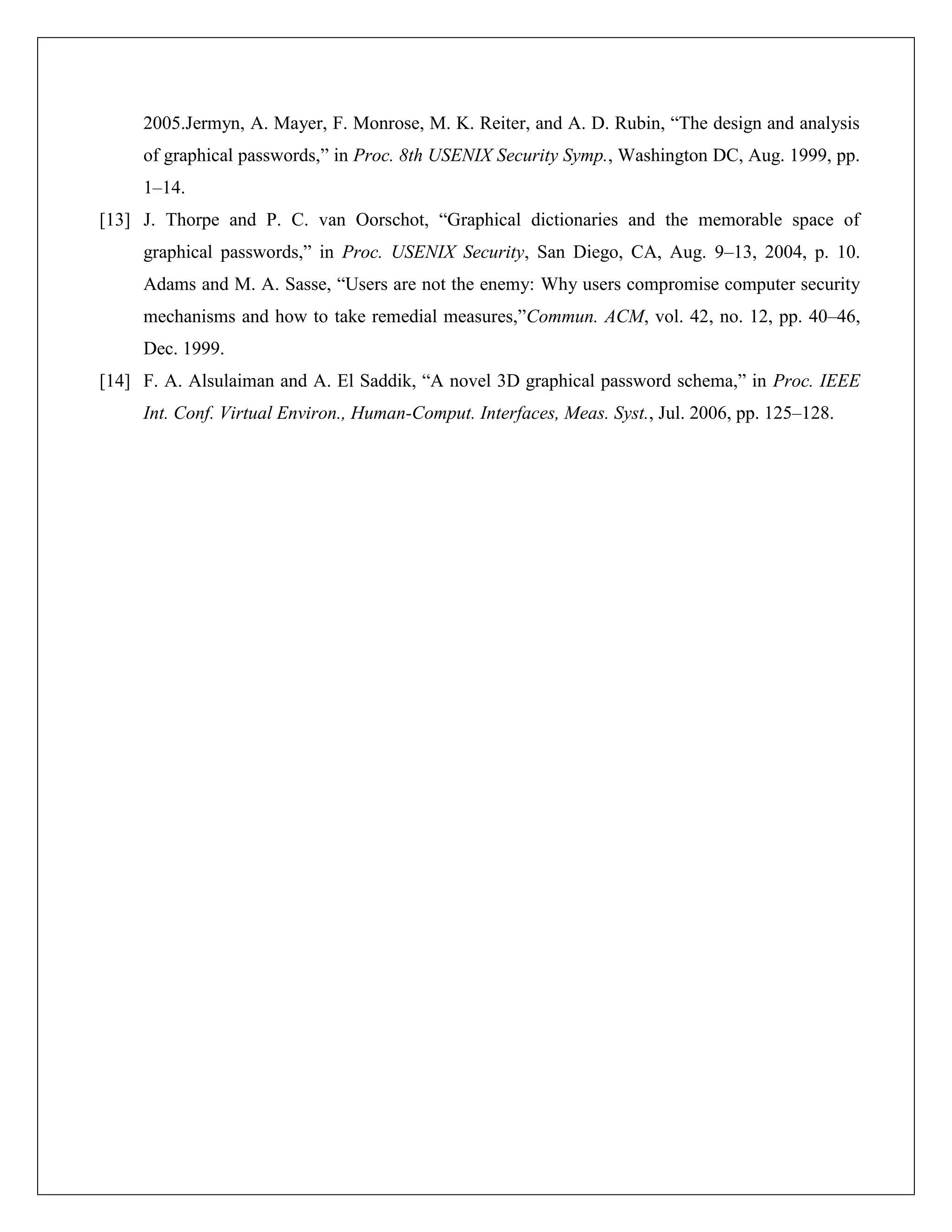 2005.Jermyn, A. Mayer, F. Monrose, M. K. Reiter, and A. D. Rubin, “The design and analysis
     of graphical passwords,” in Proc. 8th USENIX Security Symp., Washington DC, Aug. 1999, pp.
     1–14.
[13] J. Thorpe and P. C. van Oorschot, “Graphical dictionaries and the memorable space of
     graphical passwords,” in Proc. USENIX Security, San Diego, CA, Aug. 9–13, 2004, p. 10.
     Adams and M. A. Sasse, “Users are not the enemy: Why users compromise computer security
     mechanisms and how to take remedial measures,”Commun. ACM, vol. 42, no. 12, pp. 40–46,
     Dec. 1999.
[14] F. A. Alsulaiman and A. El Saddik, “A novel 3D graphical password schema,” in Proc. IEEE
     Int. Conf. Virtual Environ., Human-Comput. Interfaces, Meas. Syst., Jul. 2006, pp. 125–128.
 