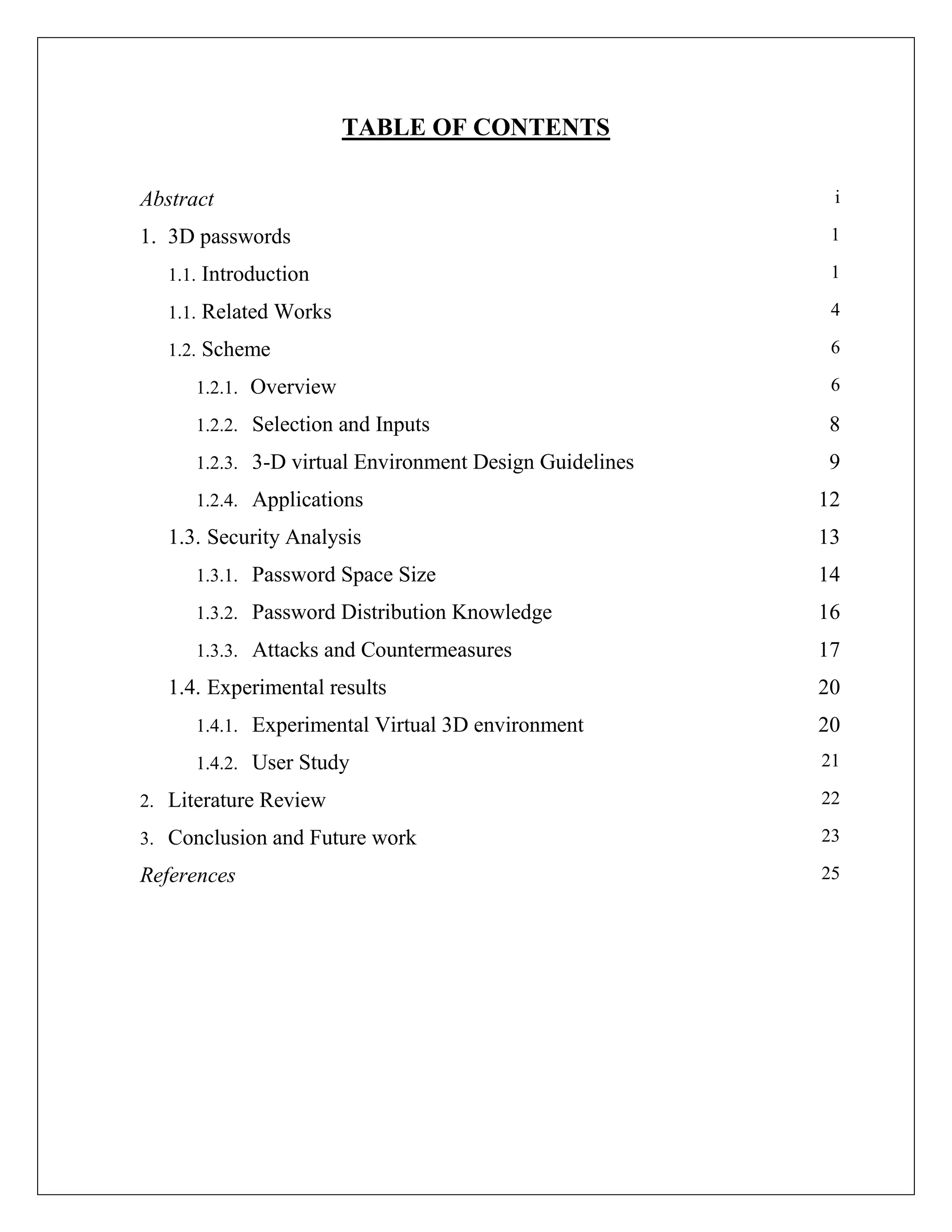 TABLE OF CONTENTS

Abstract                                                  i

1. 3D passwords                                           1

   1.1. Introduction                                      1

   1.1. Related Works                                     4

   1.2. Scheme                                            6

      1.2.1. Overview                                     6

      1.2.2. Selection and Inputs                         8
      1.2.3. 3-D virtual Environment Design Guidelines    9
      1.2.4. Applications                                12
   1.3. Security Analysis                                13
      1.3.1. Password Space Size                         14
      1.3.2. Password Distribution Knowledge             16
      1.3.3. Attacks and Countermeasures                 17
   1.4. Experimental results                             20
      1.4.1. Experimental Virtual 3D environment         20
      1.4.2. User Study                                  21

2. Literature Review                                     22

3. Conclusion and Future work                            23

References                                               25
 