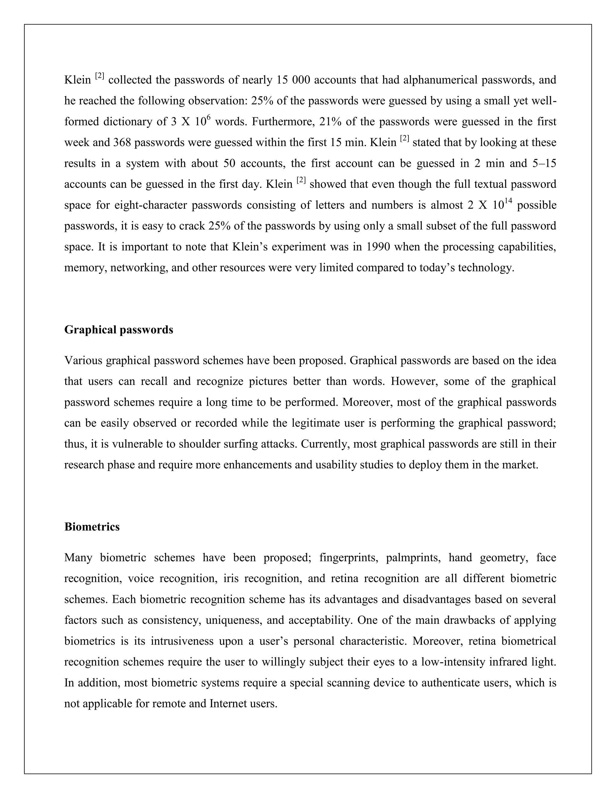 [2]
Klein         collected the passwords of nearly 15 000 accounts that had alphanumerical passwords, and
he reached the following observation: 25% of the passwords were guessed by using a small yet well-
formed dictionary of 3 X 106 words. Furthermore, 21% of the passwords were guessed in the first
week and 368 passwords were guessed within the first 15 min. Klein [2] stated that by looking at these
results in a system with about 50 accounts, the first account can be guessed in 2 min and 5–15
                                                  [2]
accounts can be guessed in the first day. Klein         showed that even though the full textual password
space for eight-character passwords consisting of letters and numbers is almost 2 X 1014 possible
passwords, it is easy to crack 25% of the passwords by using only a small subset of the full password
space. It is important to note that Klein’s experiment was in 1990 when the processing capabilities,
memory, networking, and other resources were very limited compared to today’s technology.




Graphical passwords

Various graphical password schemes have been proposed. Graphical passwords are based on the idea
that users can recall and recognize pictures better than words. However, some of the graphical
password schemes require a long time to be performed. Moreover, most of the graphical passwords
can be easily observed or recorded while the legitimate user is performing the graphical password;
thus, it is vulnerable to shoulder surfing attacks. Currently, most graphical passwords are still in their
research phase and require more enhancements and usability studies to deploy them in the market.




Biometrics

Many biometric schemes have been proposed; fingerprints, palmprints, hand geometry, face
recognition, voice recognition, iris recognition, and retina recognition are all different biometric
schemes. Each biometric recognition scheme has its advantages and disadvantages based on several
factors such as consistency, uniqueness, and acceptability. One of the main drawbacks of applying
biometrics is its intrusiveness upon a user’s personal characteristic. Moreover, retina biometrical
recognition schemes require the user to willingly subject their eyes to a low-intensity infrared light.
In addition, most biometric systems require a special scanning device to authenticate users, which is
not applicable for remote and Internet users.
 
