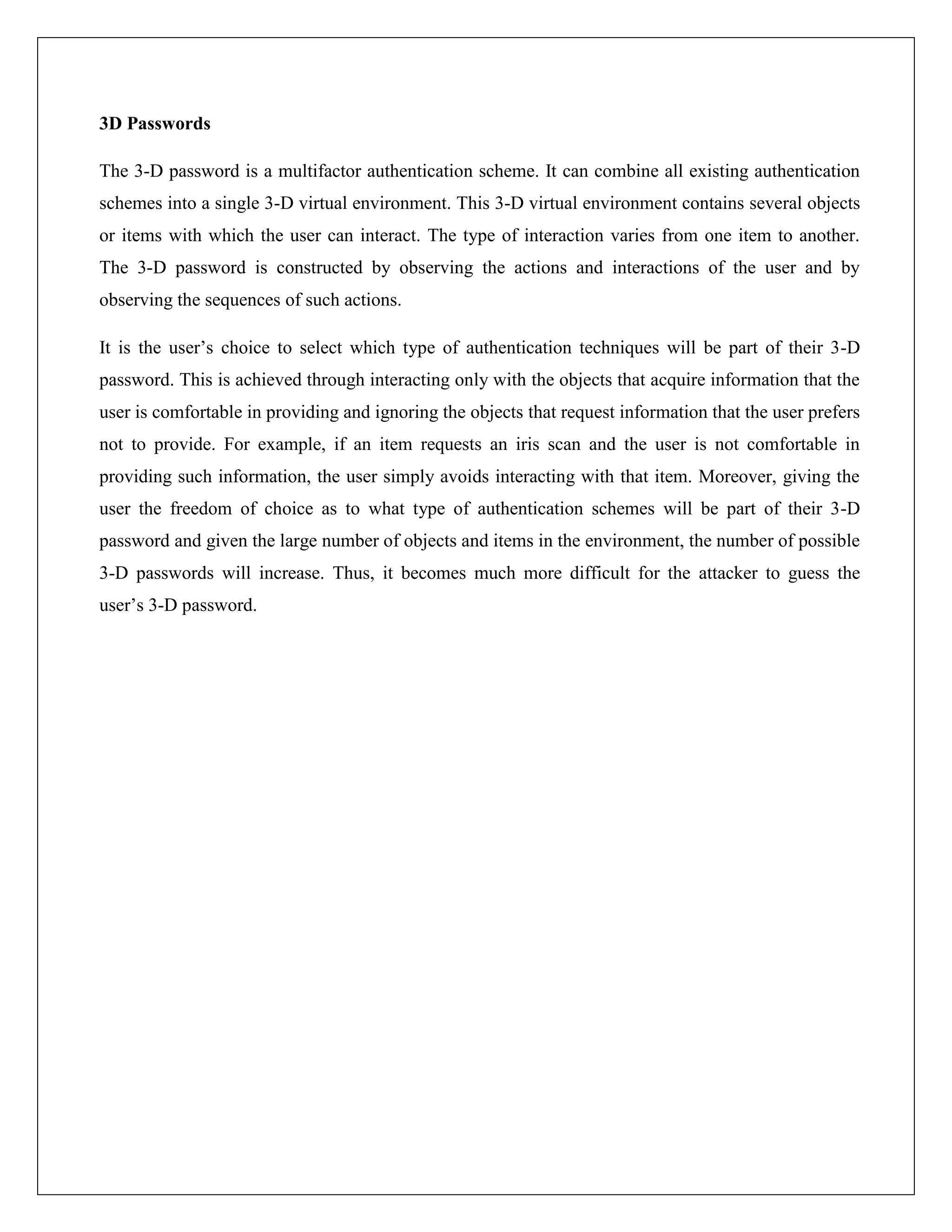 3D Passwords

The 3-D password is a multifactor authentication scheme. It can combine all existing authentication
schemes into a single 3-D virtual environment. This 3-D virtual environment contains several objects
or items with which the user can interact. The type of interaction varies from one item to another.
The 3-D password is constructed by observing the actions and interactions of the user and by
observing the sequences of such actions.

It is the user’s choice to select which type of authentication techniques will be part of their 3-D
password. This is achieved through interacting only with the objects that acquire information that the
user is comfortable in providing and ignoring the objects that request information that the user prefers
not to provide. For example, if an item requests an iris scan and the user is not comfortable in
providing such information, the user simply avoids interacting with that item. Moreover, giving the
user the freedom of choice as to what type of authentication schemes will be part of their 3-D
password and given the large number of objects and items in the environment, the number of possible
3-D passwords will increase. Thus, it becomes much more difficult for the attacker to guess the
user’s 3-D password.
 