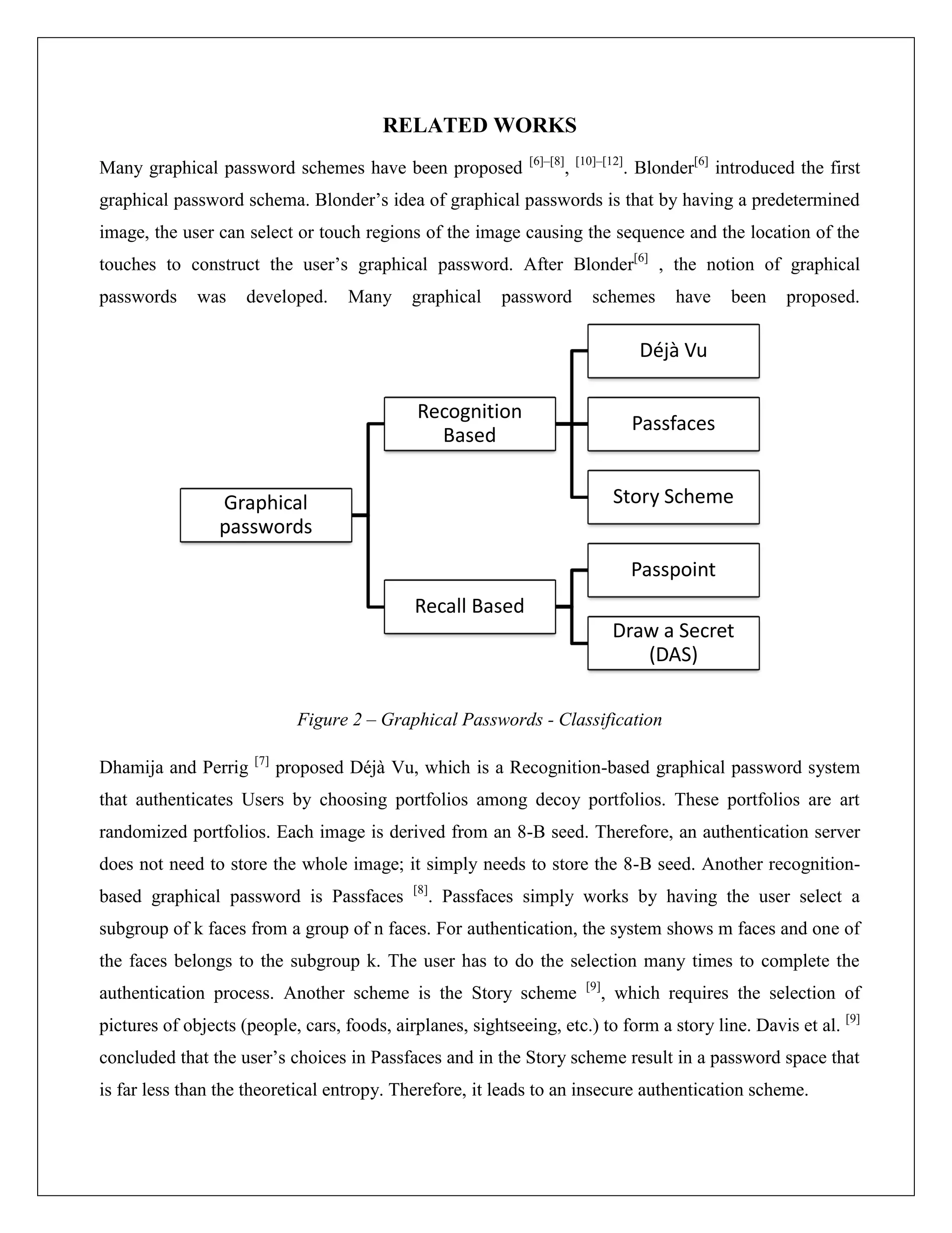 RELATED WORKS
                                                               [6]–[8] [10]–[12]
Many graphical password schemes have been proposed                   ,             . Blonder[6] introduced the first
graphical password schema. Blonder’s idea of graphical passwords is that by having a predetermined
image, the user can select or touch regions of the image causing the sequence and the location of the
touches to construct the user’s graphical password. After Blonder[6] , the notion of graphical
passwords     was    developed.     Many     graphical     password       schemes         have    been   proposed.

                                                                                     Déjà Vu

                                             Recognition
                                                                                    Passfaces
                                               Based


                 Graphical                                                      Story Scheme
                 passwords
                                                                                    Passpoint
                                             Recall Based
                                                                                Draw a Secret
                                                                                   (DAS)

                              Figure 2 – Graphical Passwords - Classification

                      [7]
Dhamija and Perrig          proposed Déjà Vu, which is a Recognition-based graphical password system
that authenticates Users by choosing portfolios among decoy portfolios. These portfolios are art
randomized portfolios. Each image is derived from an 8-B seed. Therefore, an authentication server
does not need to store the whole image; it simply needs to store the 8-B seed. Another recognition-
                                             [8]
based graphical password is Passfaces              . Passfaces simply works by having the user select a
subgroup of k faces from a group of n faces. For authentication, the system shows m faces and one of
the faces belongs to the subgroup k. The user has to do the selection many times to complete the
                                                                         [9]
authentication process. Another scheme is the Story scheme                     , which requires the selection of
pictures of objects (people, cars, foods, airplanes, sightseeing, etc.) to form a story line. Davis et al. [9]
concluded that the user’s choices in Passfaces and in the Story scheme result in a password space that
is far less than the theoretical entropy. Therefore, it leads to an insecure authentication scheme.
 