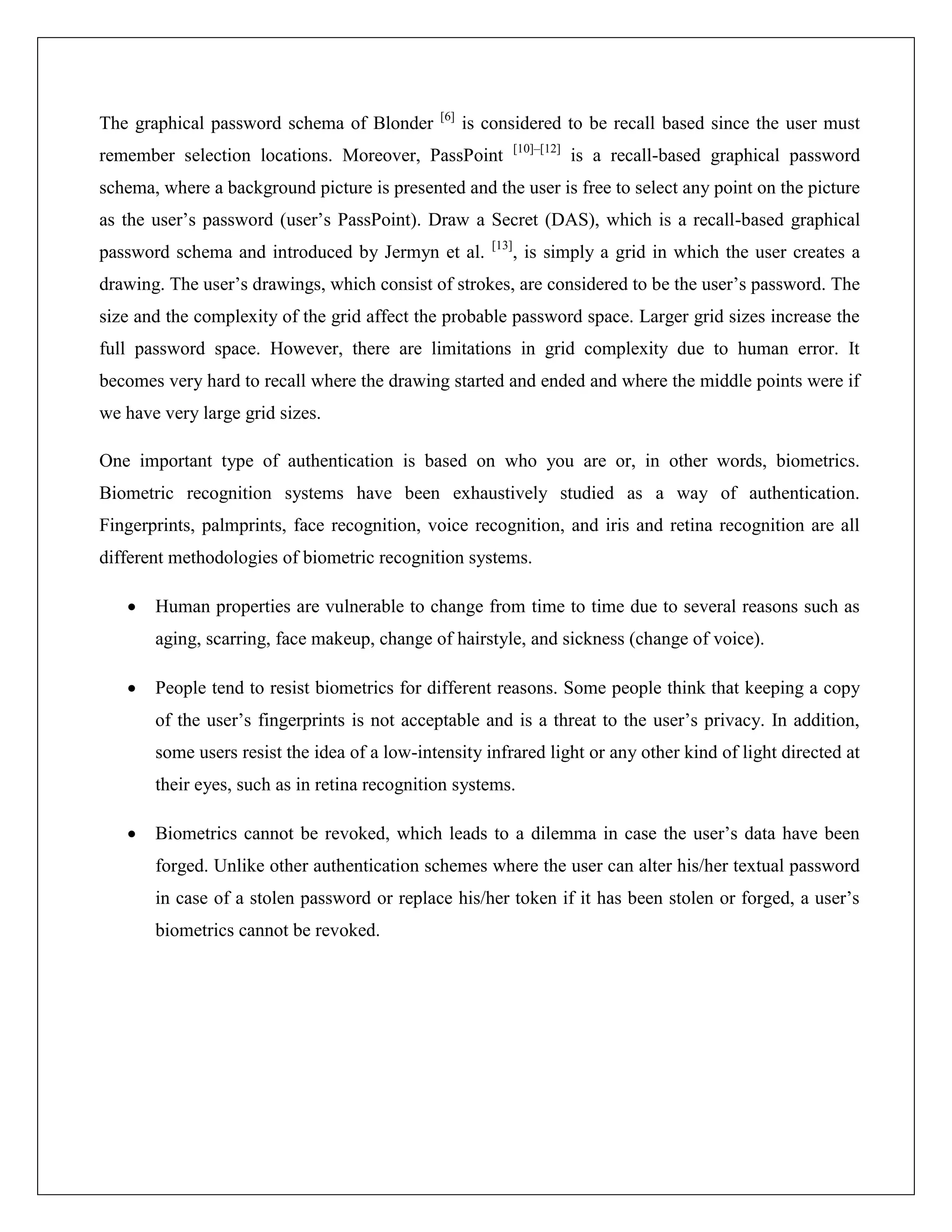 [6]
The graphical password schema of Blonder             is considered to be recall based since the user must
                                                               [10]–[12]
remember selection locations. Moreover, PassPoint                          is a recall-based graphical password
schema, where a background picture is presented and the user is free to select any point on the picture
as the user’s password (user’s PassPoint). Draw a Secret (DAS), which is a recall-based graphical
                                                        [13]
password schema and introduced by Jermyn et al.                , is simply a grid in which the user creates a
drawing. The user’s drawings, which consist of strokes, are considered to be the user’s password. The
size and the complexity of the grid affect the probable password space. Larger grid sizes increase the
full password space. However, there are limitations in grid complexity due to human error. It
becomes very hard to recall where the drawing started and ended and where the middle points were if
we have very large grid sizes.

One important type of authentication is based on who you are or, in other words, biometrics.
Biometric recognition systems have been exhaustively studied as a way of authentication.
Fingerprints, palmprints, face recognition, voice recognition, and iris and retina recognition are all
different methodologies of biometric recognition systems.

      Human properties are vulnerable to change from time to time due to several reasons such as
       aging, scarring, face makeup, change of hairstyle, and sickness (change of voice).

      People tend to resist biometrics for different reasons. Some people think that keeping a copy
       of the user’s fingerprints is not acceptable and is a threat to the user’s privacy. In addition,
       some users resist the idea of a low-intensity infrared light or any other kind of light directed at
       their eyes, such as in retina recognition systems.

      Biometrics cannot be revoked, which leads to a dilemma in case the user’s data have been
       forged. Unlike other authentication schemes where the user can alter his/her textual password
       in case of a stolen password or replace his/her token if it has been stolen or forged, a user’s
       biometrics cannot be revoked.
 