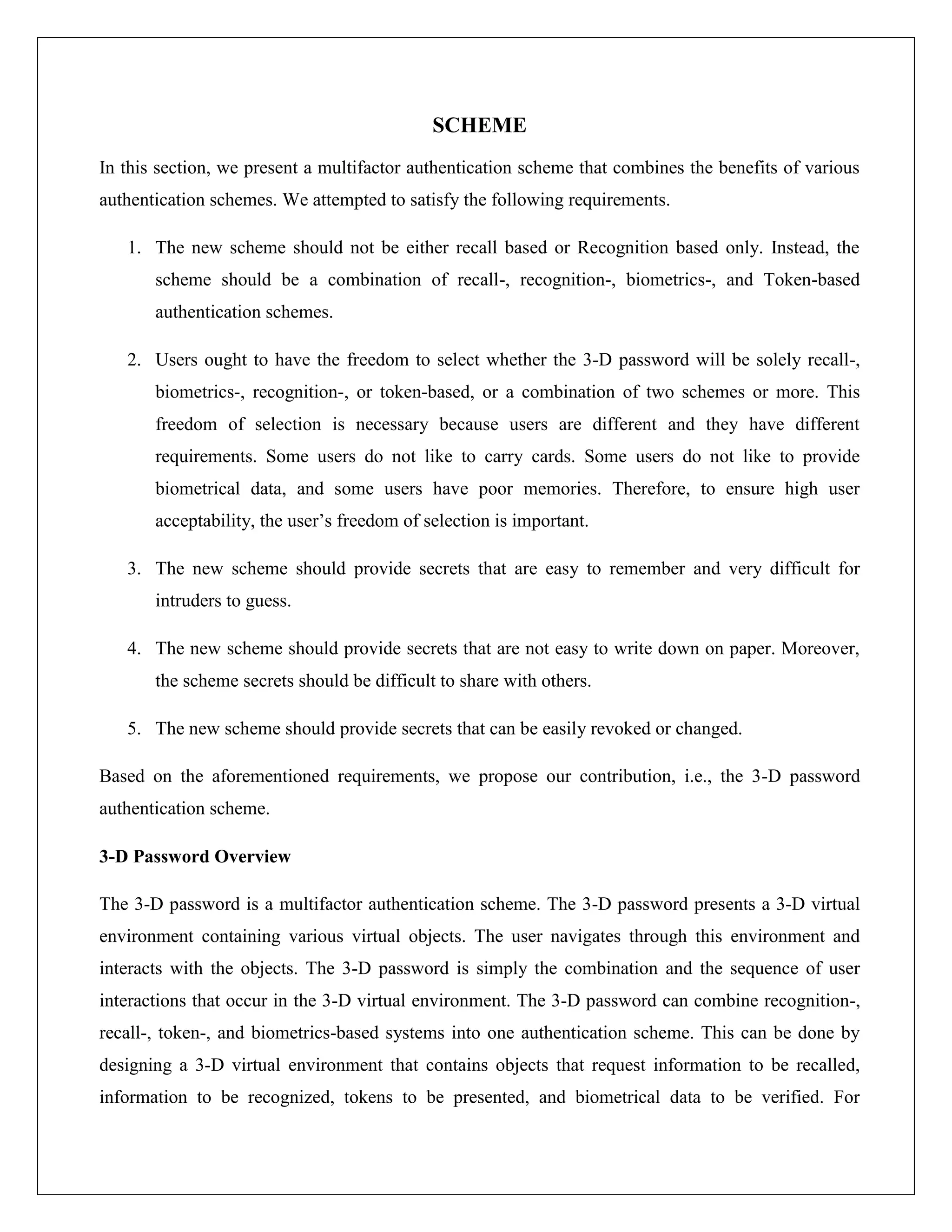 SCHEME
In this section, we present a multifactor authentication scheme that combines the benefits of various
authentication schemes. We attempted to satisfy the following requirements.

   1. The new scheme should not be either recall based or Recognition based only. Instead, the
       scheme should be a combination of recall-, recognition-, biometrics-, and Token-based
       authentication schemes.

   2. Users ought to have the freedom to select whether the 3-D password will be solely recall-,
       biometrics-, recognition-, or token-based, or a combination of two schemes or more. This
       freedom of selection is necessary because users are different and they have different
       requirements. Some users do not like to carry cards. Some users do not like to provide
       biometrical data, and some users have poor memories. Therefore, to ensure high user
       acceptability, the user’s freedom of selection is important.

   3. The new scheme should provide secrets that are easy to remember and very difficult for
       intruders to guess.

   4. The new scheme should provide secrets that are not easy to write down on paper. Moreover,
       the scheme secrets should be difficult to share with others.

   5. The new scheme should provide secrets that can be easily revoked or changed.

Based on the aforementioned requirements, we propose our contribution, i.e., the 3-D password
authentication scheme.

3-D Password Overview

The 3-D password is a multifactor authentication scheme. The 3-D password presents a 3-D virtual
environment containing various virtual objects. The user navigates through this environment and
interacts with the objects. The 3-D password is simply the combination and the sequence of user
interactions that occur in the 3-D virtual environment. The 3-D password can combine recognition-,
recall-, token-, and biometrics-based systems into one authentication scheme. This can be done by
designing a 3-D virtual environment that contains objects that request information to be recalled,
information to be recognized, tokens to be presented, and biometrical data to be verified. For
 