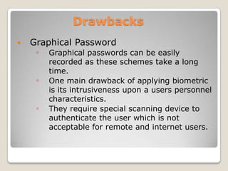                DrawbacksGraphical PasswordGraphical passwords can be easily recorded as these schemes take a long time.One main drawback of applying biometric is its intrusiveness upon a users personnel characteristics.They require special scanning device to authenticate the user which is not acceptable for remote and internet users.      