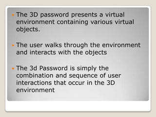 The 3D password presents a virtual environment containing various virtual objects.The user walks through the environment and interacts with the objects  The 3d Password is simply the combination and sequence of user interactions that occur in the 3D environment   