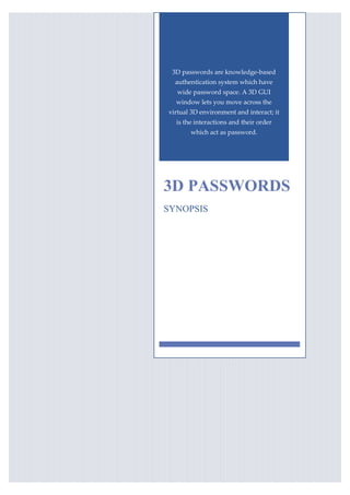 3D passwords are knowledge-based
  authentication system which have
   wide password space. A 3D GUI
  window lets you move across the
virtual 3D environment and interact; it
  is the interactions and their order
       which act as password.




3D PASSWORDS
SYNOPSIS
 