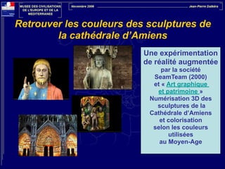 Retrouver les couleurs des sculptures de
la cathédrale d’Amiens
Une expérimentation
de réalité augmentée
par la société
SeamTeam (2000)
et « Art graphique
et patrimoine »
Numérisation 3D des
sculptures de la
Cathédrale d’Amiens
et colorisation
selon les couleurs
utilisées
au Moyen-Age

 