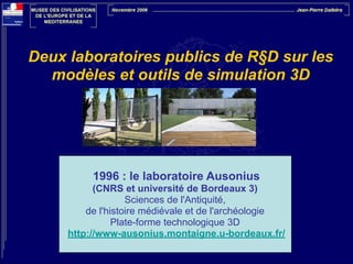 Deux laboratoires publics de R§D sur les
modèles et outils de simulation 3D

1996 : le laboratoire Ausonius
(CNRS et université de Bordeaux 3)
Sciences de l'Antiquité,
de l'histoire médiévale et de l'archéologie
Plate-forme technologique 3D
http://www-ausonius.montaigne.u-bordeaux.fr/

 