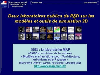 Deux laboratoires publics de R§D sur les
modèles et outils de simulation 3D

1998 : le laboratoire MAP
(CNRS et ministère de la culture)
« Modèles et simulations pour l'Architecture,
l'urbanisme et le Paysage »
(Marseille, Nancy, Lyon, Toulouse, Strasbourg)
http://www.map.archi.fr/

 