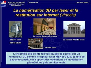 La numérisation 3D par laser et la
restitution sur internet (Virtools)

Le casino d’Aix-en-Provence
capteur laser

La saline d’Arc et Senans

MENSI GS200
Le Palais royal

L’ensemble des points relevés (nuage de points) par un
numériseur 3D comme le capteur laser MENSI GS200 (photo de
gauche) constitue le support des opérations de modélisation
géométrique puis architecturale.

 