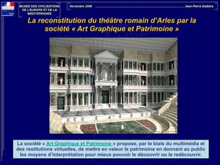 La reconstitution du théâtre romain d’Arles par la
société « Art Graphique et Patrimoine »

La société « Art Graphique et Patrimoine » propose, par le biais du multimédia et
des restitutions virtuelles, de mettre en valeur le patrimoine en donnant au public
les moyens d’interprétation pour mieux pouvoir le découvrir ou le redécouvrir.

 