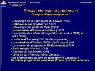 Réalité virtuelle et patrimoine
Quelques étapes marquantes :

!

• L’éclairage de la Cour carrée du Louvre (1992)
• L’abbaye de Cluny (début en 1992)
• L’éclairage des ponts de Paris (1993)
• Le sanctuaire d’Athena à Delphes, (1997)
• La création des laboratoires publics : Ausonius (1996) et
MAP (1998)
• La Dame d’Auxerre (2000 / réalité augmentée)
• La cathédrale d’Amiens (2000 / réalité augmentée)
• Lancement du programme 3D-Monuments (2003)
• Paris antique (site web 2003)
• Château de Chambord (2003)
• Villes en 3D : Rennes, Paris, Cannes,..
• les programmes du pôle de compétitivité Capdigital :
Terradata, programmes européens (Epoch,..) et internationaux

 

 