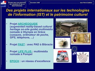 Des projets internationaux sur les technologies
de l’information (IST) et le patrimoine culturel
!
•

Projet ARCHEOGUIDE
(augmented reality-based cultural
heritage on-site guide) multimédia
nomade à Olympie en Grèce
(casques, ordinateur de poche,
GPS, téléphone, ...)

!
•

Projet PAST : avec PAD à Bibracte

!
•

Projet LIFE PLUS : multimédia
nomade à Pompeï

!
•

EPOCH : un réseau d’excellence

 