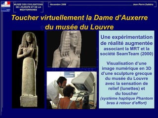 Toucher virtuellement la Dame d’Auxerre  
du musée du Louvre
Une expérimentation
de réalité augmentée
associant la MRT et la
société SeamTeam (2000)

!

Visualisation d’une
image numérique en 3D
d’une sculpture grecque
du musée du Louvre
avec la sensation de
relief (lunettes) et
du toucher
(système haptique Phantom
bras à retour d’effort)

 