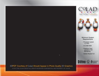 Minimum System
                                                                                   Requirements
                                                                                   - Processor speed
                                                                                      1.2 GHz
                                                                                   - 512 MB RAM
                                                                                   - Graphics Card
                                                                                      capable of 3D
                                                                                      Rendering
                                                                                   - Adobe Reader 8.0
                                                                3/
                                                                  16




3DPDF Courtesy of Colad Should Appear in Photo Quality 3D Graphics
  © 2010 THE COLAD GROUP ALL RIGHTS RESERVED CONFIDENTIAL AND PROPERTY OF COLAD
 