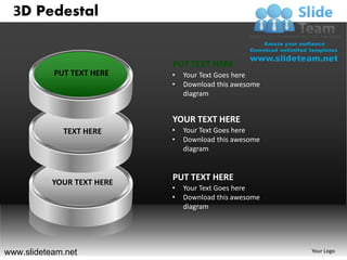 3D Pedestal


                            PUT TEXT HERE
           PUT TEXT HERE    •   Your Text Goes here
                            •   Download this awesome
                                diagram


                            YOUR TEXT HERE
             TEXT HERE      •   Your Text Goes here
                            •   Download this awesome
                                diagram


                            PUT TEXT HERE
           YOUR TEXT HERE
                            •   Your Text Goes here
                            •   Download this awesome
                                diagram




www.slideteam.net                                       Your Logo
 