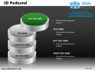 3D Pedestal


                          PUT TEXT HERE
                                          PUT TEXT HERE
                                          •   Download this awesome
                                              diagram


                                          TEXT HERE
                                          •   Download this awesome
              TEXT HERE                       diagram


                                          PUT TEXT HERE
                                          •   Download this awesome
           YOUR TEXT HERE
                                              diagram



                                          YOUR TEXT HERE
            PUT TEXT HERE                 •   Download this awesome
                                              diagram




www.slideteam.net                                                     Your Logo
 