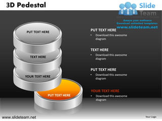 3D Pedestal


            PUT TEXT HERE
                                          PUT TEXT HERE
                                          •   Download this awesome
                                              diagram


                                          TEXT HERE
                                          •   Download this awesome
              TEXT HERE                       diagram


                                          PUT TEXT HERE
                                          •   Download this awesome
           YOUR TEXT HERE
                                              diagram



                                          YOUR TEXT HERE
                          PUT TEXT HERE   •   Download this awesome
                                              diagram




www.slideteam.net                                                     Your Logo
 
