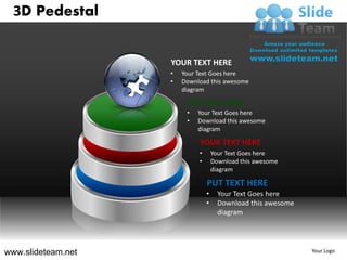 3D Pedestal


                    YOUR TEXT HERE
                    •   Your Text Goes here
                    •   Download this awesome
                        diagram

                         PUT TEXT HERE
                         •   Your Text Goes here
                         •   Download this awesome
                             diagram

                             YOUR TEXT HERE
                             •       Your Text Goes here
                             •       Download this awesome
                                     diagram

                                 PUT TEXT HERE
                                 •     Your Text Goes here
                                 •     Download this awesome
                                       diagram




www.slideteam.net                                              Your Logo
 