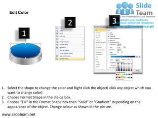 Edit Color

                                         2                           3
            1




1. Select the shape to change the color and Right click the object( click any object which you
   want to change color)
2. Choose Format Shape in the dialog box.
3. Choose “Fill” in the Format Shape box then “Solid” or “Gradient” depending on the
   appearance of the object. Change colour as shown in the picture.
www.slideteam.net
 