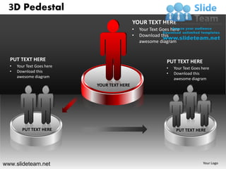 3D Pedestal
                                             YOUR TEXT HERE
                                             •   Your Text Goes here
                                             •   Download this
                                                 awesome diagram


  PUT TEXT HERE                                               PUT TEXT HERE
  •   Your Text Goes here                                    •   Your Text Goes here
  •   Download this                                          •   Download this
      awesome diagram                                            awesome diagram
                            YOUR TEXT HERE




        PUT TEXT HERE                                             PUT TEXT HERE




www.slideteam.net                                                               Your Logo
 