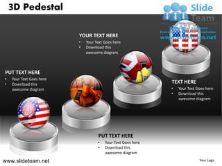 3D Pedestal

                          YOUR TEXT HERE
                          •   Your Text Goes here
                          •   Download this
                              awesome diagram



PUT TEXT HERE
•   Your Text Goes here
•   Download this                                             TEXT HERE
    awesome diagram                                           •   Your Text Goes here
                                                              •   Download this
                                                                  awesome diagram




                                    PUT TEXT HERE
                                    •   Your Text Goes here
                                    •   Download this
                                        awesome diagram

www.slideteam.net                                                            Your Logo
 