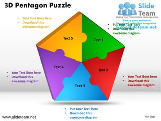 3D Pentagon Puzzle
         •   Your Text Goes here
         •   Download this
                                                                          •   Put Your Text here
             awesome diagram
                                                                          •   Download this
                                                                              awesome diagram
                                        Text 5                 Text 1




                                   Text 4
                                                                     Text 2
  •   Your Text Goes here
  •   Download this                                                                 •   Your Text Goes here
      awesome diagram                                                               •   Download this
                                                   Text 3                               awesome diagram




                                            •   Put Your Text here
                                            •   Download this
www.slideteam.net                               awesome diagram                                    Your Logo
 