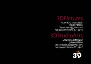 RODRIGO MILAGRES
               (11) 80785030
     3dpicturesbr@gmail.com
rua joaquim floriano 871 cj 42



        VANESSA GIMENEZ
               (11) 86359900
vanessa3dstudio@gmail.com
rua joaquim floriano 871 cj 42
 