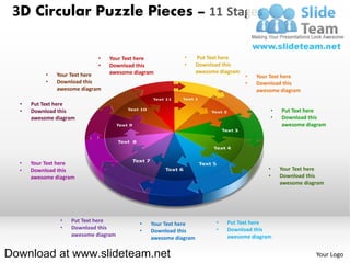 3D Circular Puzzle Pieces – 11 Stages

                             •   Your Text here           •      Put Text here
                             •   Download this            •      Download this
                                 awesome diagram                 awesome diagram
           •   Your Text here                                                      •   Your Text here
           •   Download this                                                       •   Download this
               awesome diagram                                                         awesome diagram

  •   Put Text here
  •   Download this                                                                            •   Put Text here
      awesome diagram                                                                          •   Download this
                                                                                                   awesome diagram




  •   Your Text here
  •   Download this                                                                        •       Your Text here
      awesome diagram                                                                      •       Download this
                                                                                                   awesome diagram




                •   Put Text here                                       •   Put Text here
                                           •   Your Text here
                •   Download this                                       •   Download this
                                           •   Download this
                    awesome diagram                                         awesome diagram
                                               awesome diagram


Download at www.slideteam.net                                                                                  Your Logo
 
