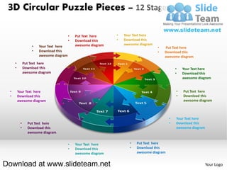 3D Circular Puzzle Pieces – 12 Stages

                                        •   Put Text here     •   Your Text here
                                        •   Download this     •   Download this
                                            awesome diagram       awesome diagram
                  •   Your Text here                                                •   Put Text here
                  •   Download this                                                 •   Download this
                      awesome diagram                                                   awesome diagram
     •        Put Text here
     •        Download this                                                                    •   Your Text here
              awesome diagram                                                                  •   Download this
                                                                                                   awesome diagram


 •       Your Text here                                                                        •   Put Text here
 •       Download this                                                                         •   Download this
         awesome diagram                                                                           awesome diagram



                                                                                           •   Your Text here
          •     Put Text here                                                              •   Download this
          •     Download this                                                                  awesome diagram
                awesome diagram


                                        •   Your Text here           •   Put Text here
                                        •   Download this            •   Download this
                                            awesome diagram              awesome diagram


Download at www.slideteam.net                                                                                    Your Logo
 