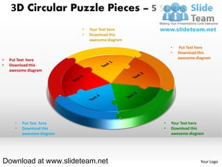 3D Circular Puzzle Pieces – 5 Stages
                            •   Your Text here
                            •   Download this
                                awesome diagram
                                                      •   Put Text here
                                                      •   Download this
•   Put Text here                                         awesome diagram
•   Download this
    awesome diagram




      •   Put Text here                           •   Your Text here
      •   Download this                           •   Download this
          awesome diagram                             awesome diagram




Download at www.slideteam.net                                       Your Logo
 