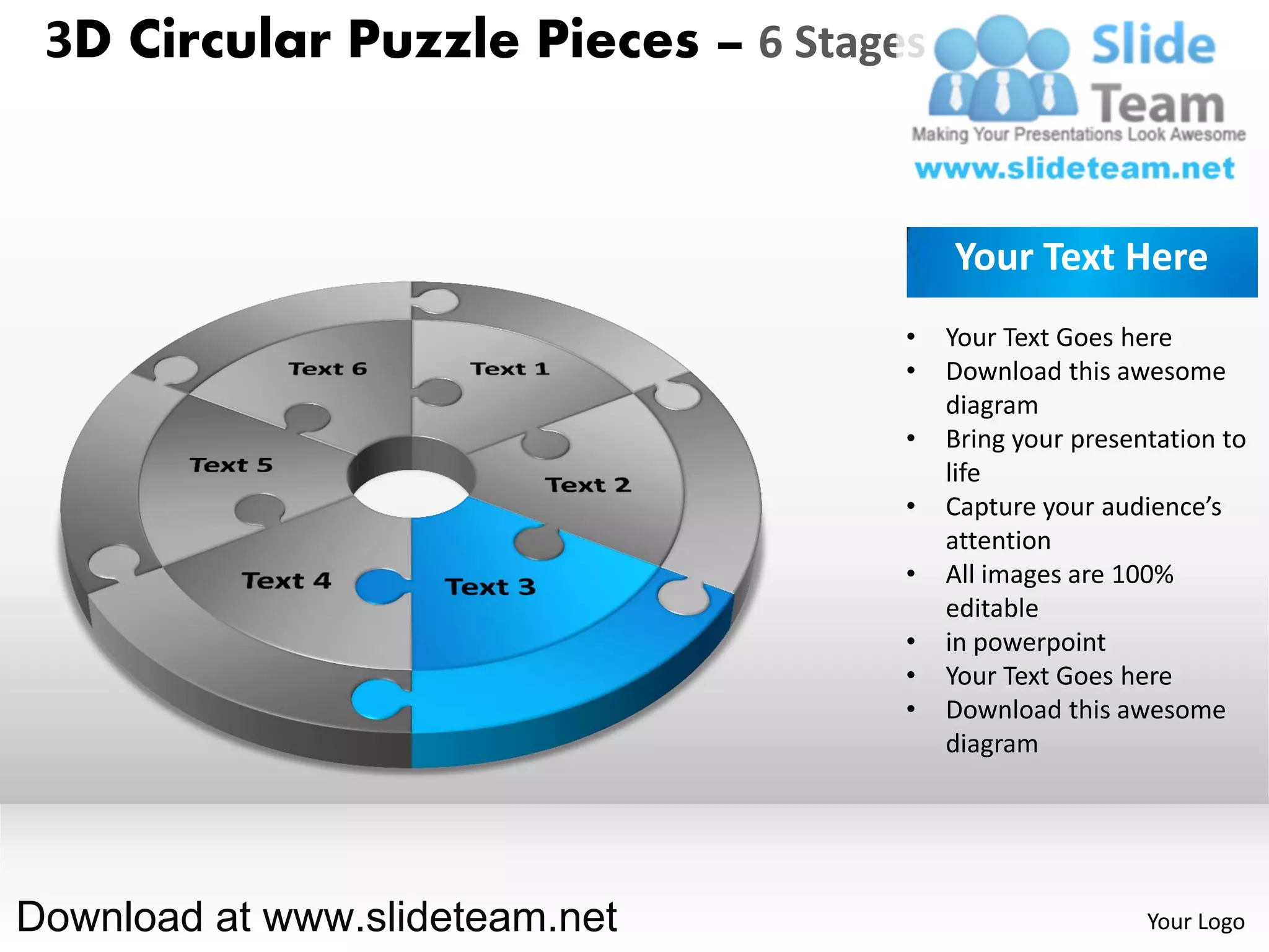 3D Circular Puzzle Pieces – 6 Stages


                                        Your Text Here
                                    •   Your Text Goes here
                                    •   Download this awesome
                                        diagram
                                    •   Bring your presentation to
                                        life
                                    •   Capture your audience’s
                                        attention
                                    •   All images are 100%
                                        editable
                                    •   in powerpoint
                                    •   Your Text Goes here
                                    •   Download this awesome
                                        diagram




Download at www.slideteam.net                            Your Logo
 
