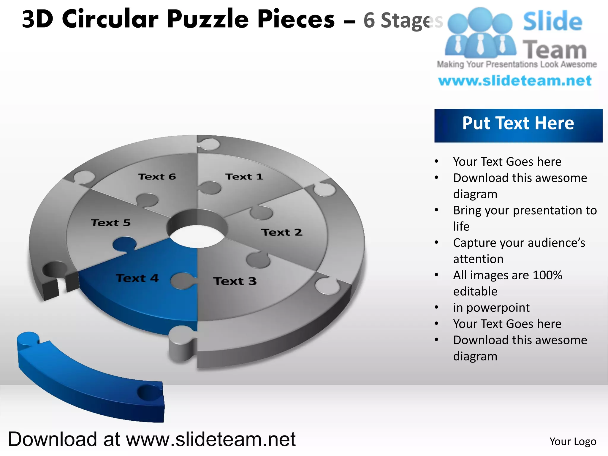 3D Circular Puzzle Pieces – 6 Stages


                                         Put Text Here
                                    •   Your Text Goes here
                                    •   Download this awesome
                                        diagram
                                    •   Bring your presentation to
                                        life
                                    •   Capture your audience’s
                                        attention
                                    •   All images are 100%
                                        editable
                                    •   in powerpoint
                                    •   Your Text Goes here
                                    •   Download this awesome
                                        diagram




Download at www.slideteam.net                            Your Logo
 