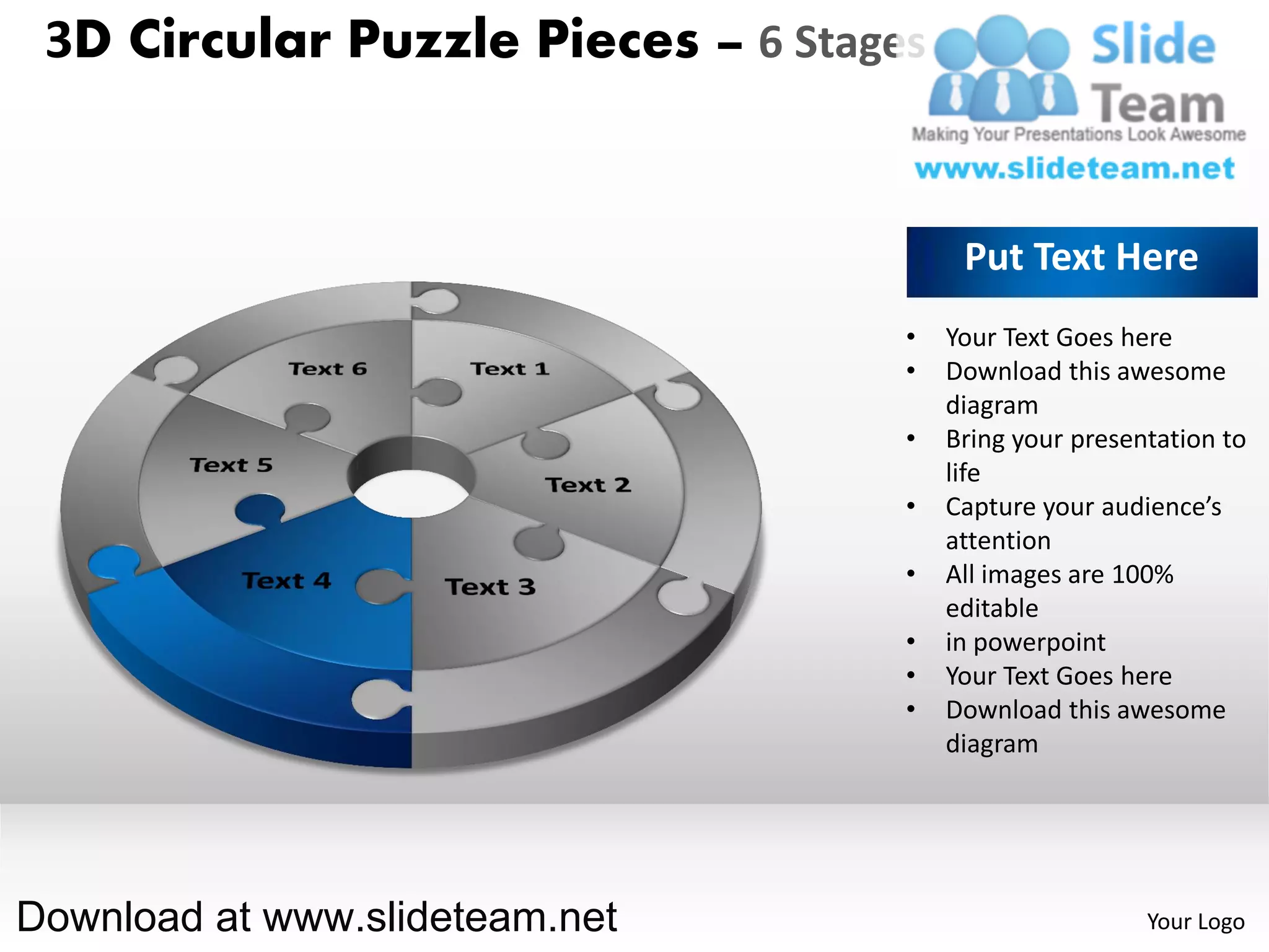 3D Circular Puzzle Pieces – 6 Stages


                                         Put Text Here
                                    •   Your Text Goes here
                                    •   Download this awesome
                                        diagram
                                    •   Bring your presentation to
                                        life
                                    •   Capture your audience’s
                                        attention
                                    •   All images are 100%
                                        editable
                                    •   in powerpoint
                                    •   Your Text Goes here
                                    •   Download this awesome
                                        diagram




Download at www.slideteam.net                            Your Logo
 