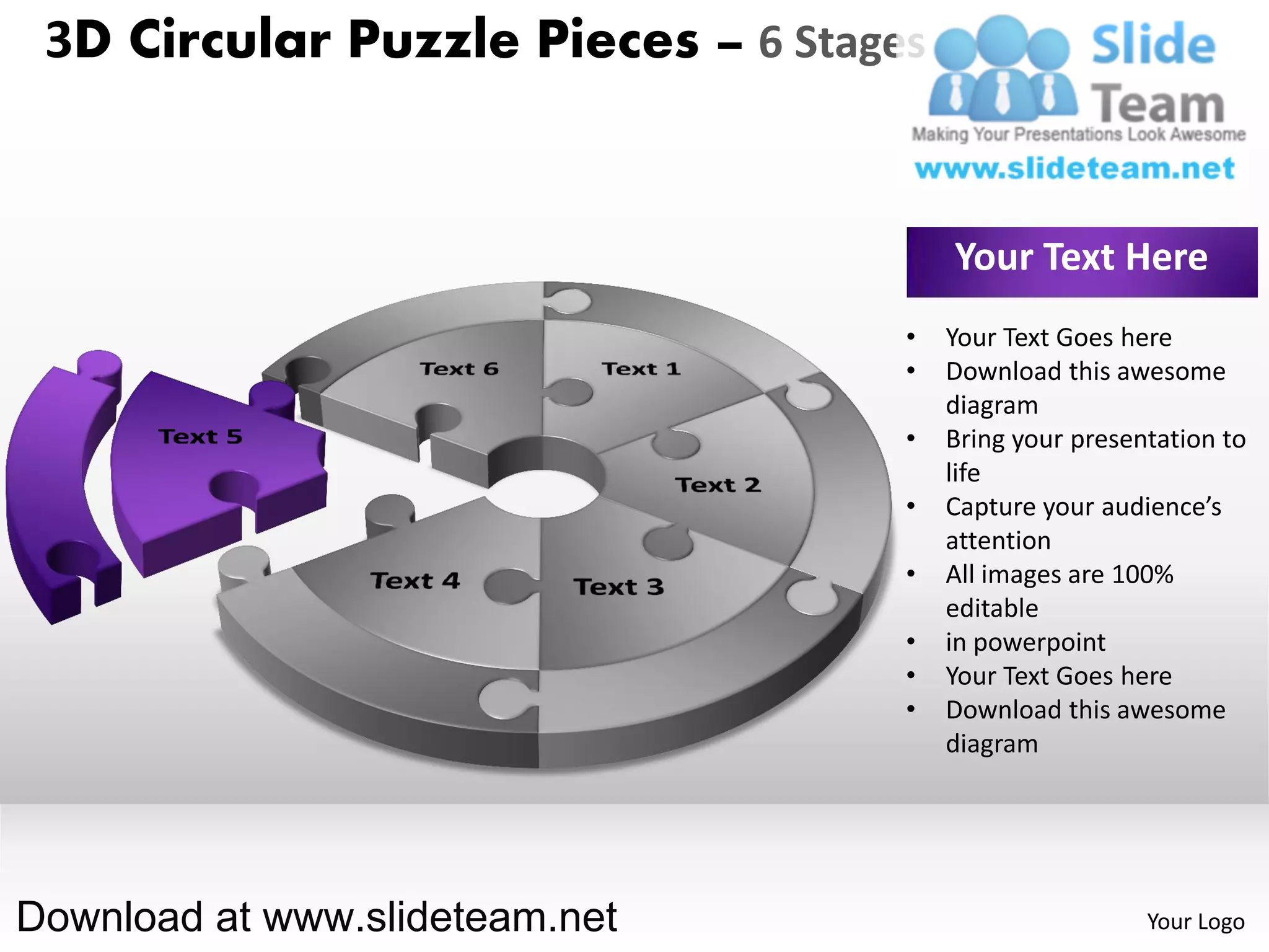 3D Circular Puzzle Pieces – 6 Stages


                                        Your Text Here
                                    •   Your Text Goes here
                                    •   Download this awesome
                                        diagram
                                    •   Bring your presentation to
                                        life
                                    •   Capture your audience’s
                                        attention
                                    •   All images are 100%
                                        editable
                                    •   in powerpoint
                                    •   Your Text Goes here
                                    •   Download this awesome
                                        diagram




Download at www.slideteam.net                            Your Logo
 
