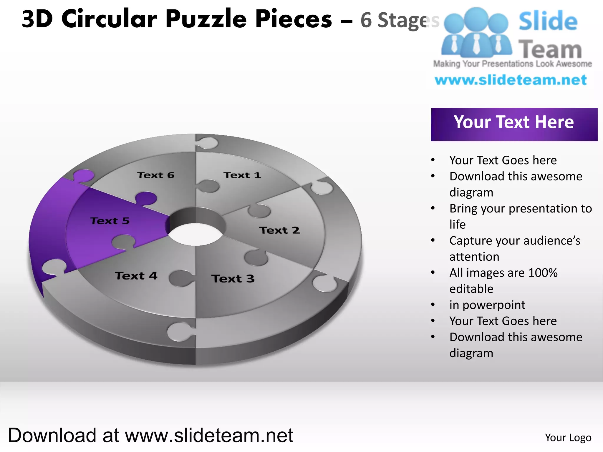 3D Circular Puzzle Pieces – 6 Stages


                                        Your Text Here
                                    •   Your Text Goes here
                                    •   Download this awesome
                                        diagram
                                    •   Bring your presentation to
                                        life
                                    •   Capture your audience’s
                                        attention
                                    •   All images are 100%
                                        editable
                                    •   in powerpoint
                                    •   Your Text Goes here
                                    •   Download this awesome
                                        diagram




Download at www.slideteam.net                            Your Logo
 