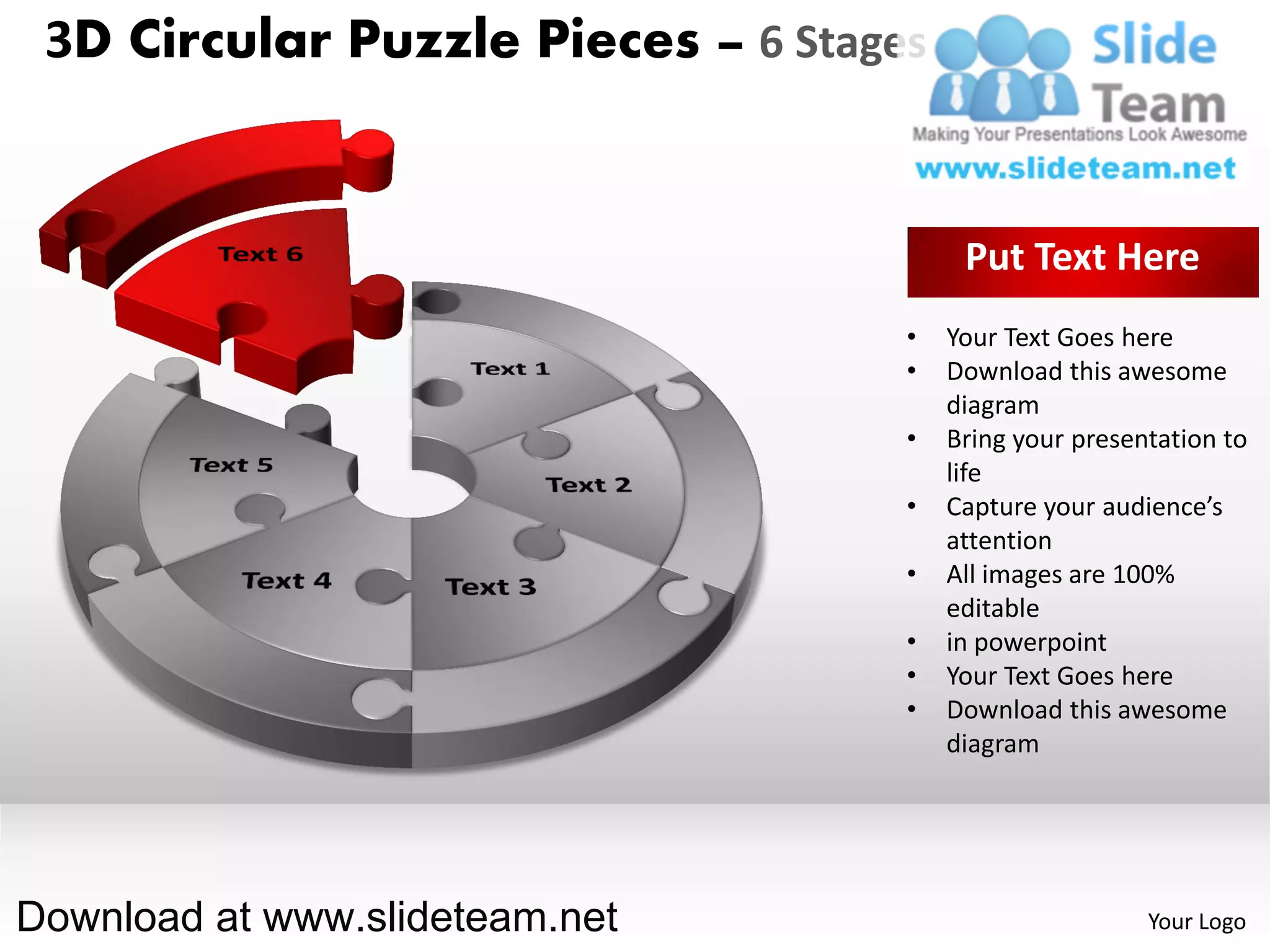 3D Circular Puzzle Pieces – 6 Stages


                                         Put Text Here
                                    •   Your Text Goes here
                                    •   Download this awesome
                                        diagram
                                    •   Bring your presentation to
                                        life
                                    •   Capture your audience’s
                                        attention
                                    •   All images are 100%
                                        editable
                                    •   in powerpoint
                                    •   Your Text Goes here
                                    •   Download this awesome
                                        diagram




Download at www.slideteam.net                            Your Logo
 