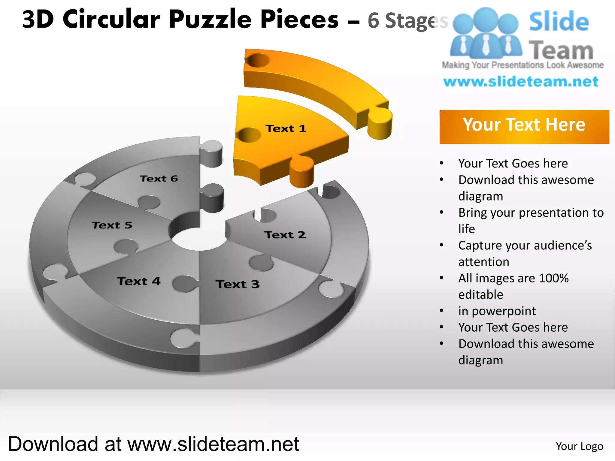 3D Circular Puzzle Pieces – 6 Stages


                                        Your Text Here
                                    •   Your Text Goes here
                                    •   Download this awesome
                                        diagram
                                    •   Bring your presentation to
                                        life
                                    •   Capture your audience’s
                                        attention
                                    •   All images are 100%
                                        editable
                                    •   in powerpoint
                                    •   Your Text Goes here
                                    •   Download this awesome
                                        diagram




Download at www.slideteam.net                            Your Logo
 