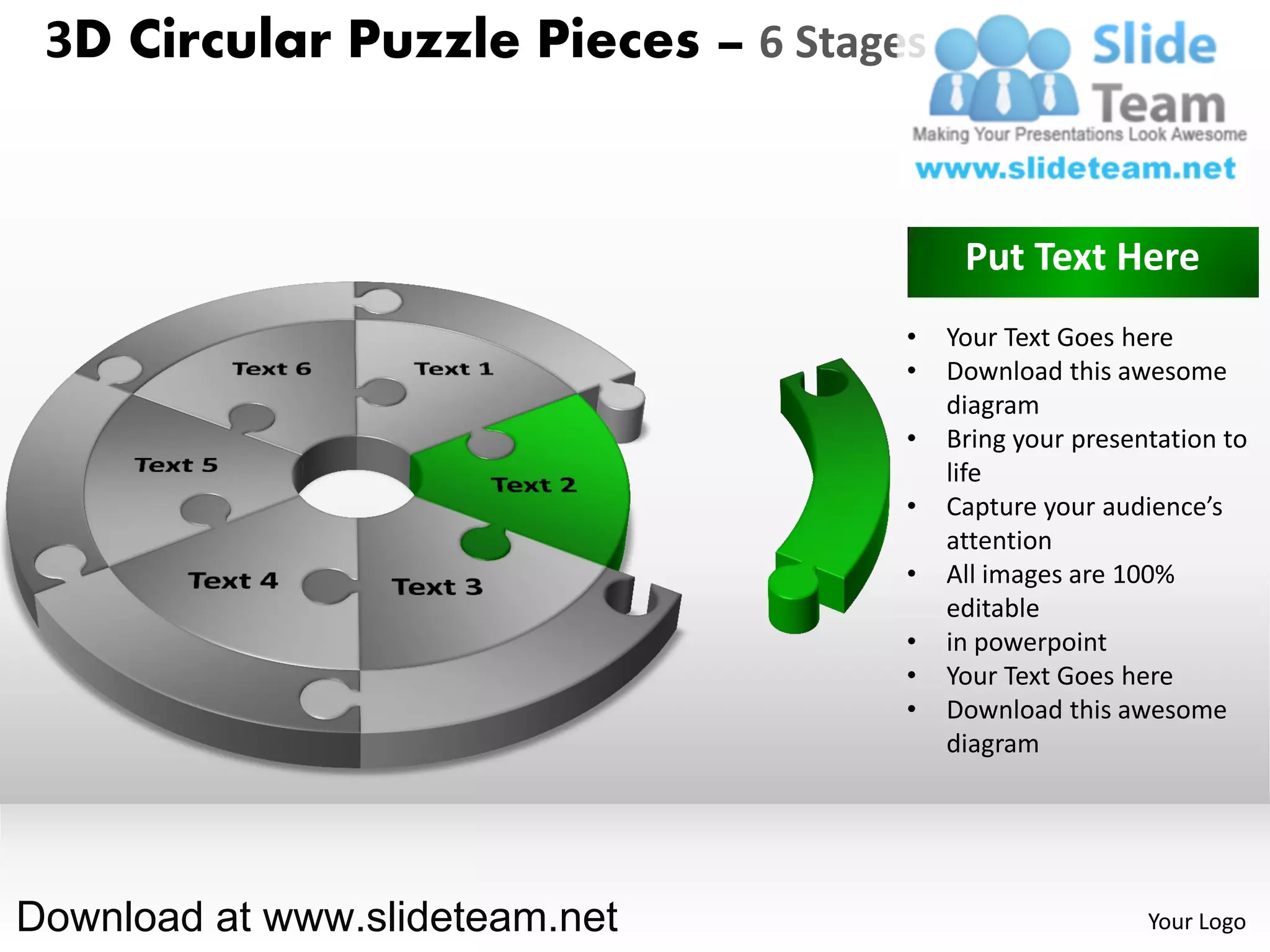 3D Circular Puzzle Pieces – 6 Stages


                                         Put Text Here
                                    •   Your Text Goes here
                                    •   Download this awesome
                                        diagram
                                    •   Bring your presentation to
                                        life
                                    •   Capture your audience’s
                                        attention
                                    •   All images are 100%
                                        editable
                                    •   in powerpoint
                                    •   Your Text Goes here
                                    •   Download this awesome
                                        diagram




Download at www.slideteam.net                            Your Logo
 