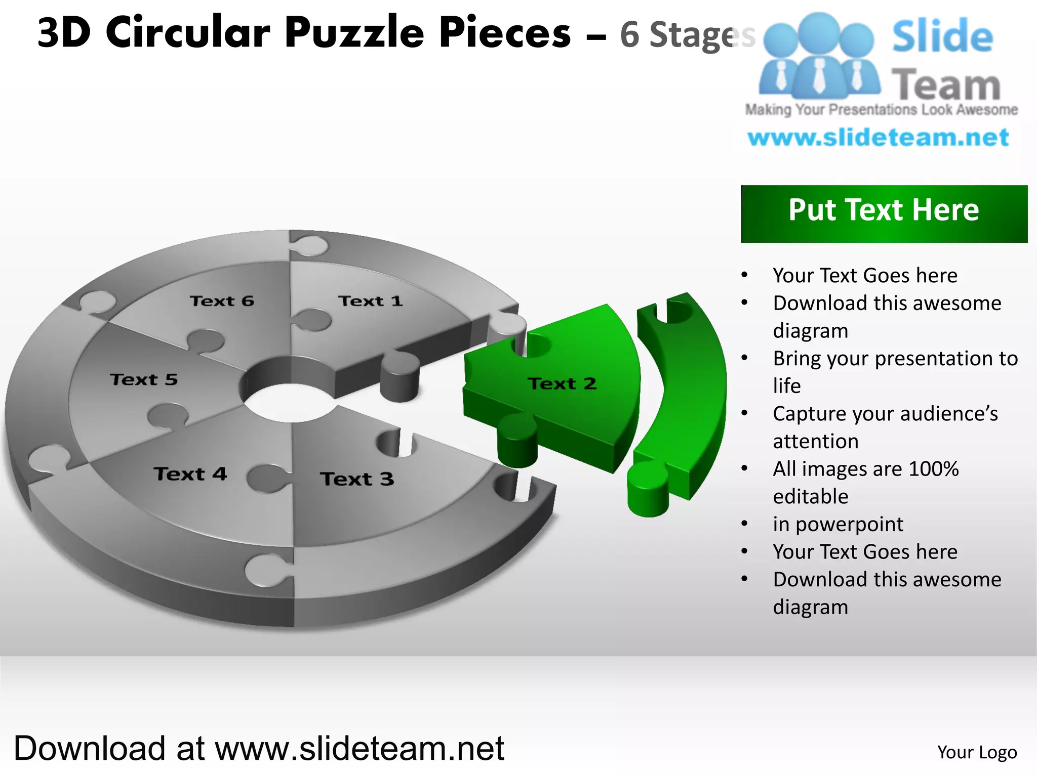 3D Circular Puzzle Pieces – 6 Stages


                                         Put Text Here
                                    •   Your Text Goes here
                                    •   Download this awesome
                                        diagram
                                    •   Bring your presentation to
                                        life
                                    •   Capture your audience’s
                                        attention
                                    •   All images are 100%
                                        editable
                                    •   in powerpoint
                                    •   Your Text Goes here
                                    •   Download this awesome
                                        diagram




Download at www.slideteam.net                            Your Logo
 
