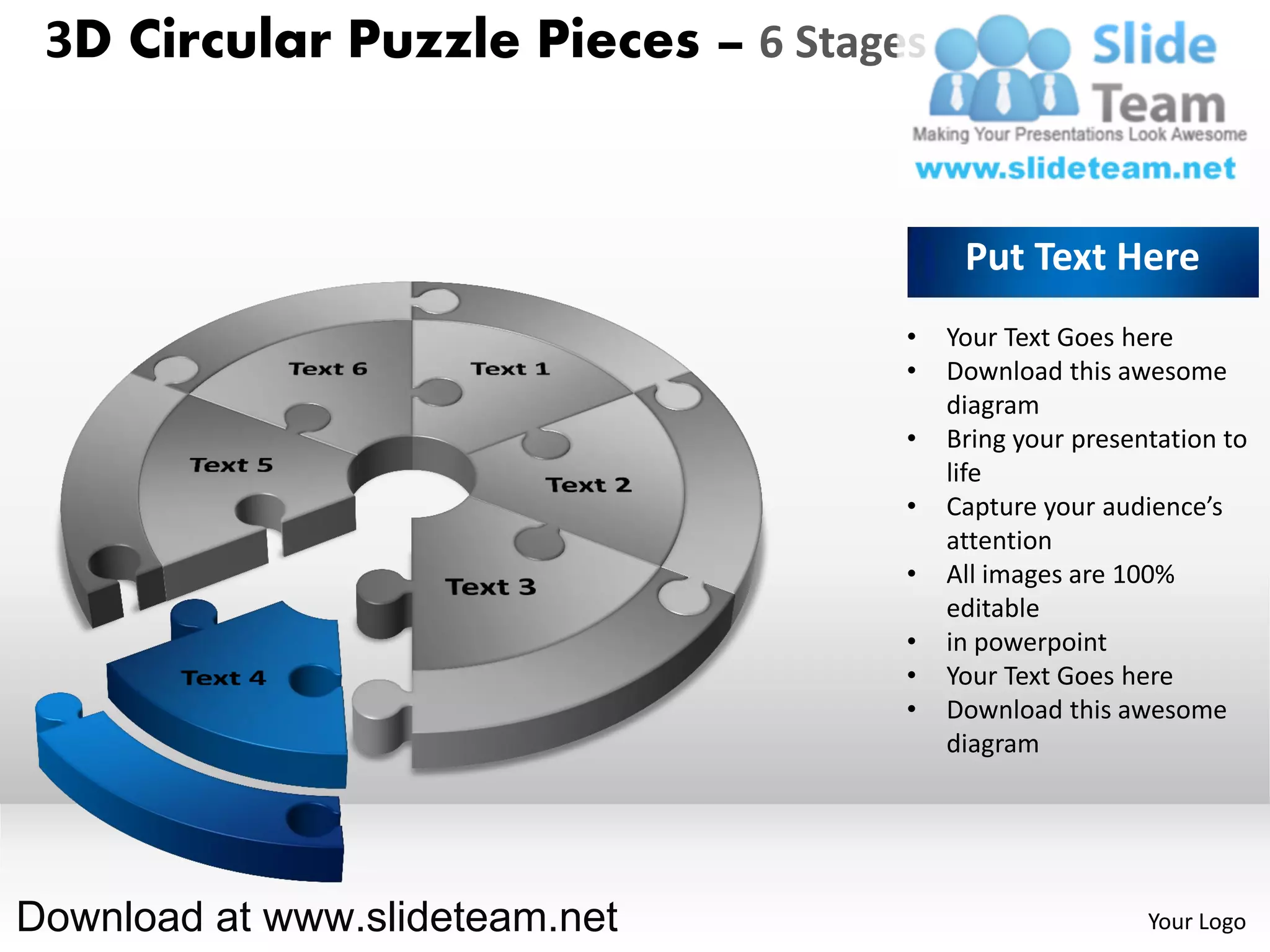 3D Circular Puzzle Pieces – 6 Stages


                                         Put Text Here
                                    •   Your Text Goes here
                                    •   Download this awesome
                                        diagram
                                    •   Bring your presentation to
                                        life
                                    •   Capture your audience’s
                                        attention
                                    •   All images are 100%
                                        editable
                                    •   in powerpoint
                                    •   Your Text Goes here
                                    •   Download this awesome
                                        diagram




Download at www.slideteam.net                            Your Logo
 