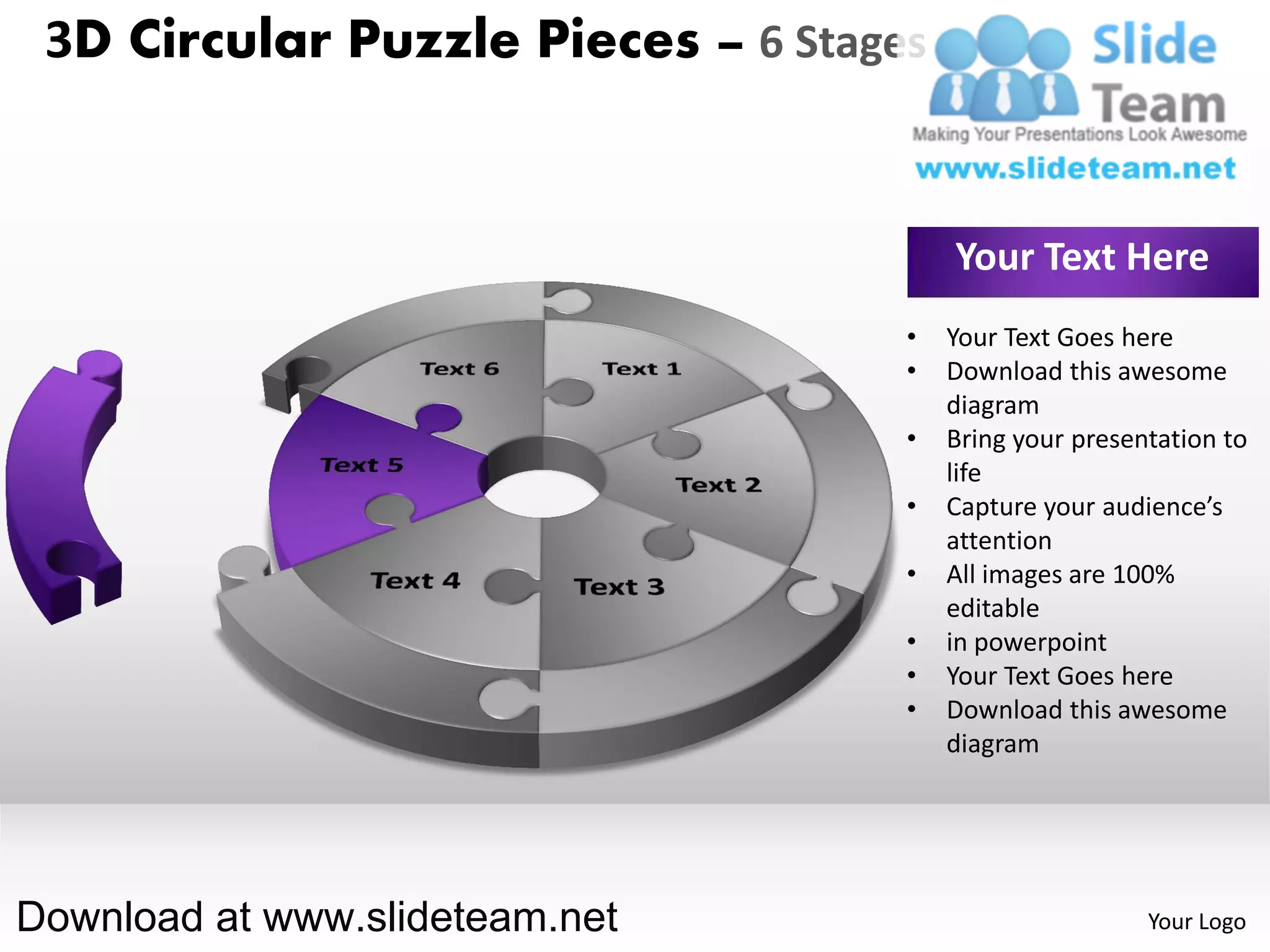 3D Circular Puzzle Pieces – 6 Stages


                                        Your Text Here
                                    •   Your Text Goes here
                                    •   Download this awesome
                                        diagram
                                    •   Bring your presentation to
                                        life
                                    •   Capture your audience’s
                                        attention
                                    •   All images are 100%
                                        editable
                                    •   in powerpoint
                                    •   Your Text Goes here
                                    •   Download this awesome
                                        diagram




Download at www.slideteam.net                            Your Logo
 