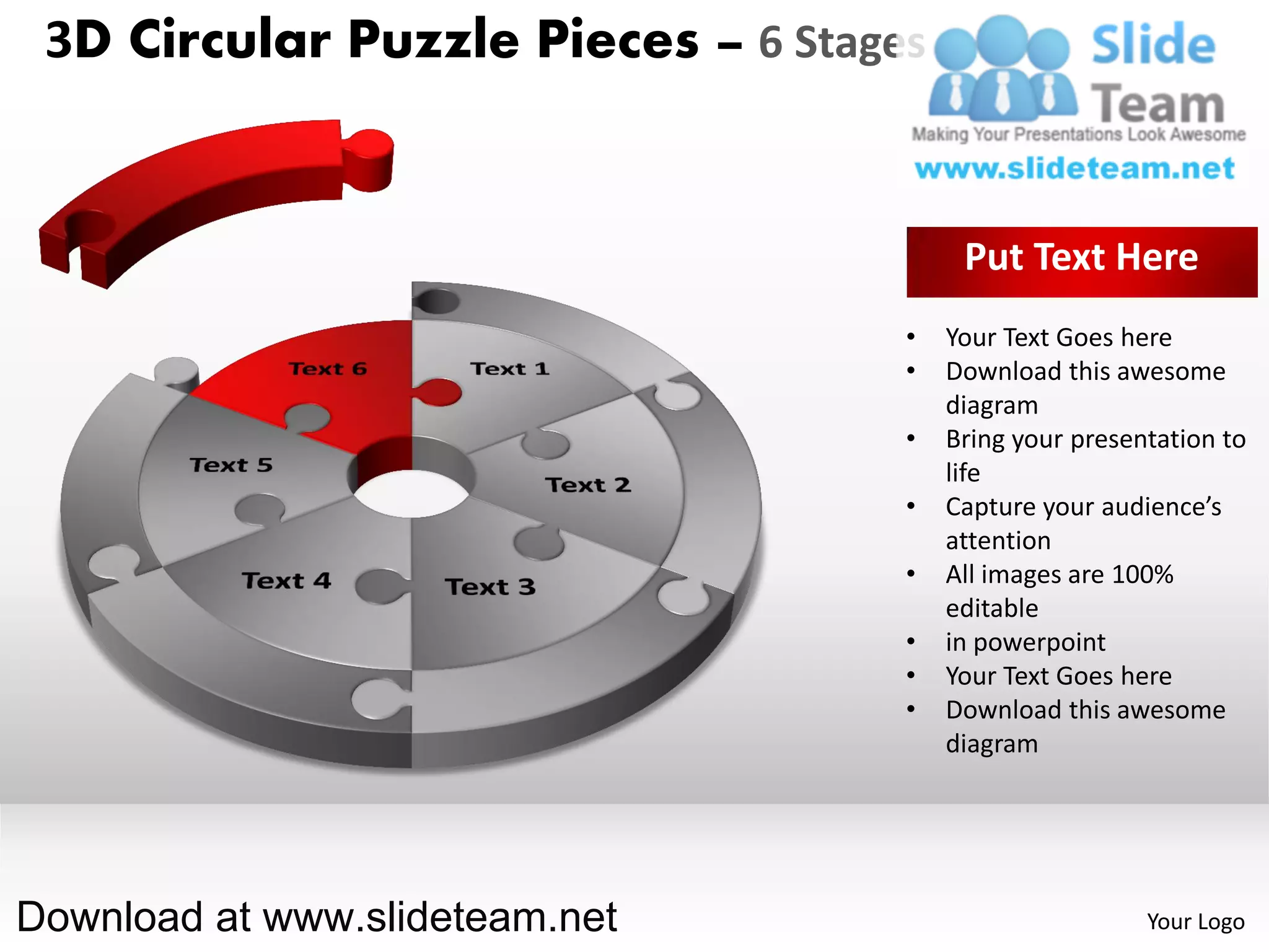 3D Circular Puzzle Pieces – 6 Stages


                                         Put Text Here
                                    •   Your Text Goes here
                                    •   Download this awesome
                                        diagram
                                    •   Bring your presentation to
                                        life
                                    •   Capture your audience’s
                                        attention
                                    •   All images are 100%
                                        editable
                                    •   in powerpoint
                                    •   Your Text Goes here
                                    •   Download this awesome
                                        diagram




Download at www.slideteam.net                            Your Logo
 