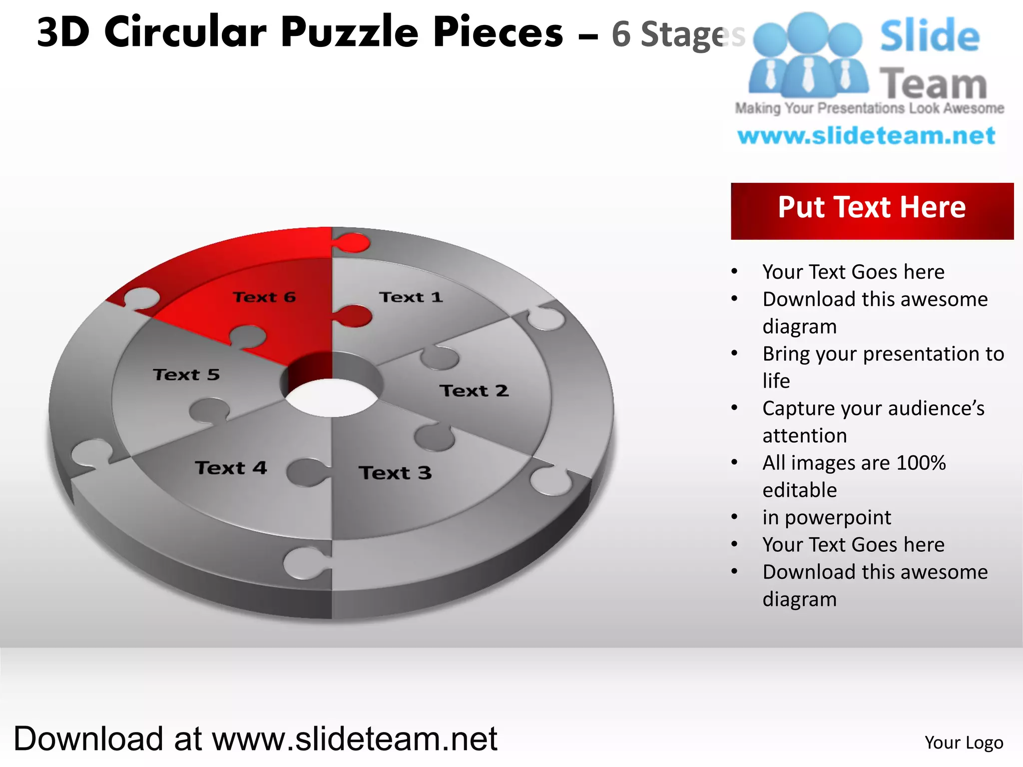 3D Circular Puzzle Pieces – 6 Stages


                                         Put Text Here
                                    •   Your Text Goes here
                                    •   Download this awesome
                                        diagram
                                    •   Bring your presentation to
                                        life
                                    •   Capture your audience’s
                                        attention
                                    •   All images are 100%
                                        editable
                                    •   in powerpoint
                                    •   Your Text Goes here
                                    •   Download this awesome
                                        diagram




Download at www.slideteam.net                            Your Logo
 