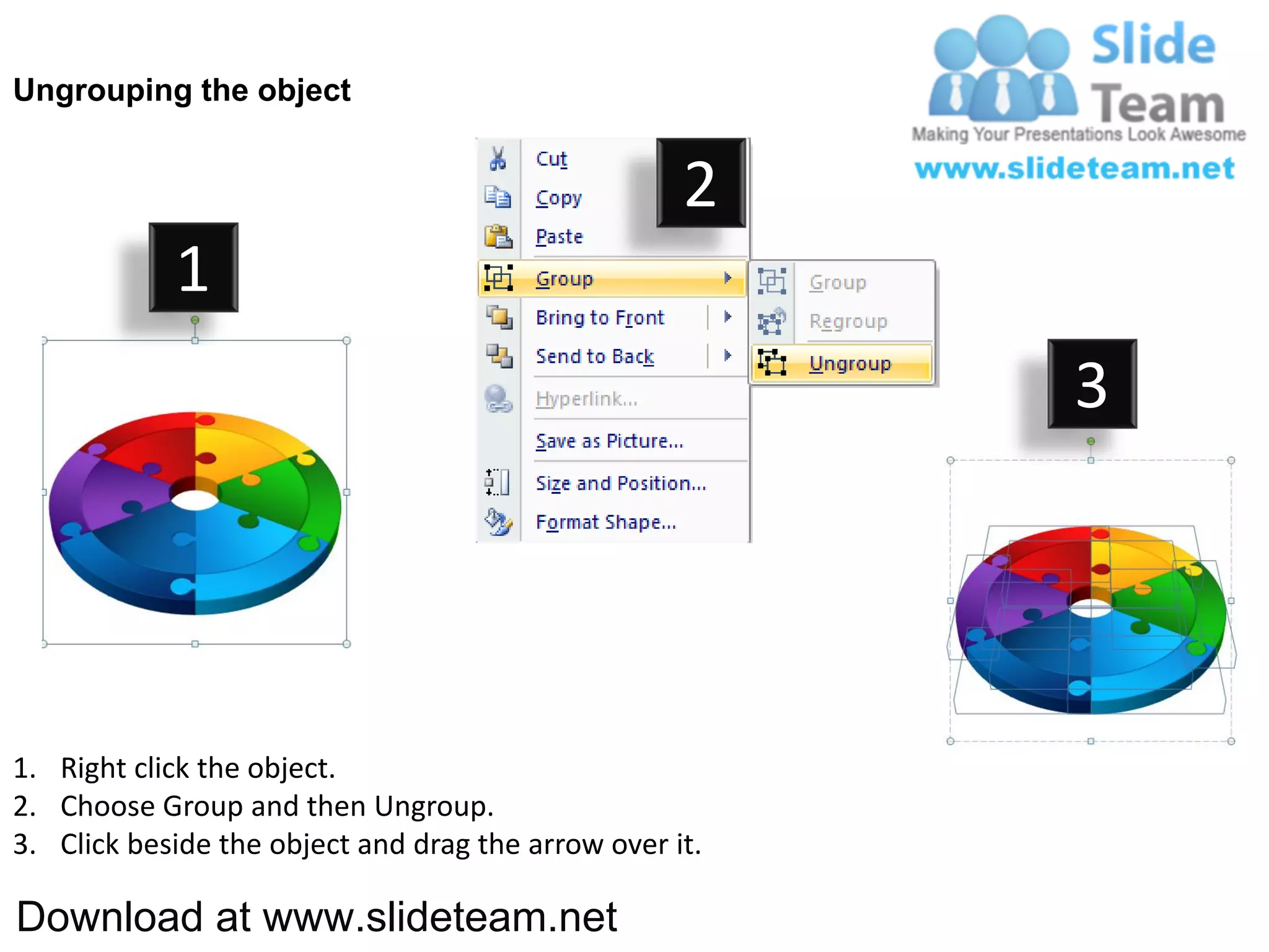 Ungrouping the object


                                                    2
            1
                                                         3




1. Right click the object.
2. Choose Group and then Ungroup.
3. Click beside the object and drag the arrow over it.

Download at www.slideteam.net
 